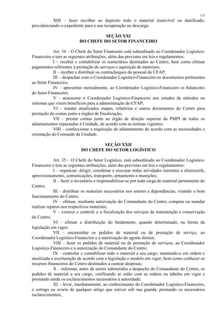 115 
XIII – fazer recolher ao depósito todo o material inservível ou danificado, 
providenciando o expediente para a sua recuperação ou descarga. 
SEÇÃO XXI 
DO CHEFE DO SETOR FINANCEIRO 
Art. 34 – O Chefe do Setor Financeiro está subordinado ao Coordenador Logístico- 
Financeiro e tem as seguintes atribuições, além das previstas em leis e regulamentos: 
I – receber e contabilizar os numerários destinados ao Centro, bem como efetuar 
pagamentos referentes à prestação de serviços e aquisição de materiais; 
II – receber e distribuir os contracheques do pessoal do CFAP; 
III – despachar com o Coordenador Logístico-Financeiro os documentos pertinentes 
ao Setor Financeiro; 
IV – apresentar mensalmente, ao Coordenador Logístico-Financeiro os balancetes 
do Setor Financeiro; 
V – assessorar o Coordenador Logístico-Financeiro nos estudos de métodos ou 
sistemas que visem benefícios para a administração do CFAP; 
VI – manter atualizados mapas, relatórios e outros documentos do Centro para 
prestação de contas junto a órgãos de fiscalização; 
VII – prestar contas junto ao órgão de direção superior da PMPI de todos os 
adiantamentos repassados à Unidade, de acordo com as normas vigentes; 
VIII – confeccionar a requisição de adiantamento de acordo com as necessidades e 
orientação do Comando da Unidade. 
SEÇÃO XXII 
DO CHEFE DO SETOR LOGÍSTICO 
Art. 35 – O Chefe do Setor Logístico, está subordinado ao Coordenador Logístico- 
Financeiro e tem as seguintes atribuições, além das previstas em leis e regulamentos: 
I – organizar, dirigir, coordenar e executar todas atividades inerentes a almoxarife, 
aprovisionamento, comunicações, transporte, armamento e munições; 
II – fazer o inventário e responsabilizar-se por toda carga de material permanente do 
Centro; 
III – distribuir os materiais necessários nos setores e dependências, visando o bom 
funcionamento do Centro; 
IV – efetuar, mediante autorização do Comandante do Centro, compras ou mandar 
realizar reparos nos respectivos materiais; 
V – exercer o controle e a fiscalização dos serviços de manutenção e conservação 
do Centro; 
VI – efetuar a distribuição do fardamento, quando determinado, na forma da 
legislação em vigor; 
VII – encaminhar os pedidos de material ou de prestação de serviço, ao 
Coordenador Logístico-Financeiro e a autorização do agente diretor; 
VIII – fazer os pedidos de material ou de prestação de serviços, ao Coordenador 
Logístico-Financeiro e a autorização do Comandante do Centro; 
IX – controlar e contabilizar todo o material a seu cargo, mantendo-o em ordem e 
atualizada a escrituração de acordo com a legislação e modelo em vigor, bem como conhecer os 
recursos financeiros do Centro destinados a custear despesas; 
X – informar, antes de serem submetidos a despacho do Comandante do Centro, os 
pedidos de material a seu cargo, verificando se estão com as ordens ou tabelas em vigor e 
prestando ainda os esclarecimentos necessários à autoridade; 
XI – levar, imediatamente, ao conhecimento do Coordenador Logístico-Financeiro, 
o estrago ou avaria de qualquer artigo que estiver sob sua guarda, prestando os necessários 
esclarecimentos; 
 