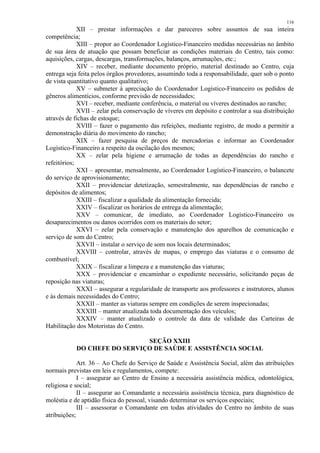 116 
XII – prestar informações e dar pareceres sobre assuntos de sua inteira 
competência; 
XIII – propor ao Coordenador Logístico-Financeiro medidas necessárias no âmbito 
de sua área de atuação que possam beneficiar as condições materiais do Centro, tais como: 
aquisições, cargas, descargas, transformações, balanços, arrumações, etc.; 
XIV – receber, mediante documento próprio, material destinado ao Centro, cuja 
entrega seja feita pelos órgãos provedores, assumindo toda a responsabilidade, quer sob o ponto 
de vista quantitativo quanto qualitativo; 
XV – submeter à apreciação do Coordenador Logístico-Financeiro os pedidos de 
gêneros alimentícios, conforme previsão de necessidades; 
XVI – receber, mediante conferência, o material ou víveres destinados ao rancho; 
XVII – zelar pela conservação de víveres em depósito e controlar a sua distribuição 
através de fichas de estoque; 
XVIII – fazer o pagamento das refeições, mediante registro, de modo a permitir a 
demonstração diária do movimento do rancho; 
XIX – fazer pesquisa de preços de mercadorias e informar ao Coordenador 
Logístico-Financeiro a respeito da oscilação dos mesmos; 
XX – zelar pela higiene e arrumação de todas as dependências do rancho e 
refeitórios; 
XXI – apresentar, mensalmente, ao Coordenador Logístico-Financeiro, o balancete 
do serviço de aprovisionamento; 
XXII – providenciar detetização, semestralmente, nas dependências de rancho e 
depósitos de alimentos; 
XXIII – fiscalizar a qualidade da alimentação fornecida; 
XXIV – fiscalizar os horários de entrega da alimentação; 
XXV – comunicar, de imediato, ao Coordenador Logístico-Financeiro os 
desaparecimentos ou danos ocorridos com os materiais do setor; 
XXVI – zelar pela conservação e manutenção dos aparelhos de comunicação e 
serviço de som do Centro; 
XXVII – instalar o serviço de som nos locais determinados; 
XXVIII – controlar, através de mapas, o emprego das viaturas e o consumo de 
combustível; 
XXIX – fiscalizar a limpeza e a manutenção das viaturas; 
XXX – providenciar e encaminhar o expediente necessário, solicitando peças de 
reposição nas viaturas; 
XXXI – assegurar a regularidade de transporte aos professores e instrutores, alunos 
e às demais necessidades do Centro; 
XXXII – manter as viaturas sempre em condições de serem inspecionadas; 
XXXIII – manter atualizada toda documentação dos veículos; 
XXXIV – manter atualizado o controle da data de validade das Carteiras de 
Habilitação dos Motoristas do Centro. 
SEÇÃO XXIII 
DO CHEFE DO SERVIÇO DE SAÚDE E ASSISTÊNCIA SOCIAL 
Art. 36 – Ao Chefe do Serviço de Saúde e Assistência Social, além das atribuições 
normais previstas em leis e regulamentos, compete: 
I – assegurar ao Centro de Ensino a necessária assistência médica, odontológica, 
religiosa e social; 
II – assegurar ao Comandante a necessária assistência técnica, para diagnóstico de 
moléstia e de aptidão física do pessoal, visando determinar os serviços especiais; 
III – assessorar o Comandante em todas atividades do Centro no âmbito de suas 
atribuições; 
 