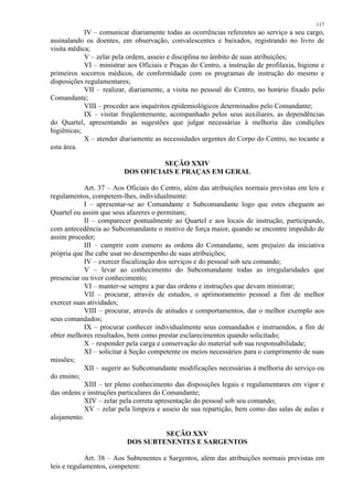 117 
IV – comunicar diariamente todas as ocorrências referentes ao serviço a seu cargo, 
assinalando os doentes, em observação, convalescentes e baixados, registrando no livro de 
visita médica; 
V – zelar pela ordem, asseio e disciplina no âmbito de suas atribuições; 
VI – ministrar aos Oficiais e Praças do Centro, a instrução de profilaxia, higiene e 
primeiros socorros médicos, de conformidade com os programas de instrução do mesmo e 
disposições regulamentares; 
VII – realizar, diariamente, a visita no pessoal do Centro, no horário fixado pelo 
Comandante; 
VIII – proceder aos inquéritos epidemiológicos determinados pelo Comandante; 
IX – visitar freqüentemente, acompanhado pelos seus auxiliares, as dependências 
do Quartel, apresentando as sugestões que julgar necessárias à melhoria das condições 
higiênicas; 
X – atender diariamente as necessidades urgentes do Corpo do Centro, no tocante a 
esta área. 
SEÇÃO XXIV 
DOS OFICIAIS E PRAÇAS EM GERAL 
Art. 37 – Aos Oficiais do Centro, além das atribuições normais previstas em leis e 
regulamentos, competem-lhes, individualmente: 
I – apresentar-se ao Comandante e Subcomandante logo que estes cheguem ao 
Quartel ou assim que seus afazeres o permitam; 
II – comparecer pontualmente ao Quartel e aos locais de instrução, participando, 
com antecedência ao Subcomandante o motivo de força maior, quando se encontre impedido de 
assim proceder; 
III – cumprir com esmero as ordens do Comandante, sem prejuízo da iniciativa 
própria que lhe cabe usar no desempenho de suas atribuições; 
IV – exercer fiscalização dos serviços e do pessoal sob seu comando; 
V – levar ao conhecimento do Subcomandante todas as irregularidades que 
presenciar ou tiver conhecimento; 
VI – manter-se sempre a par das ordens e instruções que devam ministrar; 
VII – procurar, através de estudos, o aprimoramento pessoal a fim de melhor 
exercer suas atividades; 
VIII – procurar, através de atitudes e comportamentos, dar o melhor exemplo aos 
seus comandados; 
IX – procurar conhecer individualmente seus comandados e instruendos, a fim de 
obter melhores resultados, bem como prestar esclarecimentos quando solicitado; 
X – responder pela carga e conservação do material sob sua responsabilidade; 
XI – solicitar à Seção competente os meios necessários para o cumprimento de suas 
missões; 
XII – sugerir ao Subcomandante modificações necessárias à melhoria do serviço ou 
do ensino; 
XIII – ter pleno conhecimento das disposições legais e regulamentares em vigor e 
das ordens e instruções particulares do Comandante; 
XIV – zelar pela correta apresentação do pessoal sob seu comando; 
XV – zelar pela limpeza e asseio de sua repartição, bem como das salas de aulas e 
alojamento. 
SEÇÃO XXV 
DOS SUBTENENTES E SARGENTOS 
Art. 38 – Aos Subtenentes e Sargentos, além das atribuições normais previstas em 
leis e regulamentos, competem: 
 