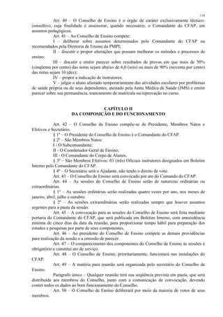 119 
Art. 40 – O Conselho de Ensino é o órgão de caráter exclusivamente técnico-consultivo, 
cuja finalidade é assessorar, quando necessário, o Comandante do CFAP, em 
assuntos pedagógicos. 
Art. 41 – Ao Conselho de Ensino compete: 
I – deliberar sobre assuntos determinados pelo Comandante do CFAP ou 
recomendados pela Diretoria de Ensino da PMPI; 
II – discutir e propor alterações que possam melhorar os métodos e processos de 
ensino; 
III – discutir e emitir parecer sobre resultados de provas em que mais de 50% 
(cinqüenta por cento) das notas sejam abaixo de 6,0 (seis) ou mais de 90% (noventa por cento) 
das notas sejam 10 (dez); 
IV – propor a indicação de instrutores; 
V – julgar o aluno afastado temporariamente das atividades escolares por problemas 
de saúde própria ou de seus dependentes, atestado pela Junta Médica de Saúde (JMS) e emitir 
parecer sobre sua permanência, trancamento de matrícula ou reprovação no curso. 
CAPÍTULO II 
DA COMPOSIÇÃO E DO FUNCIONAMENTO 
Art. 42 – O Conselho de Ensino compõe-se de Presidente, Membros Natos e 
Efetivos e Secretário. 
§ 1º – O Presidente do Conselho de Ensino é o Comandante do CFAP. 
§ 2º – São Membros Natos: 
I - O Subcomandante; 
II - O Coordenador Geral de Ensino; 
III - O Comandante do Corpo de Alunos. 
§ 3º – São Membros Efetivos: 03 (três) Oficiais instrutores designados em Boletim 
Interno pelo Comandante do CFAP. 
§ 4º – O Secretário será o Ajudante, não tendo o direito de voto. 
Art. 43 – O Conselho de Ensino será convocado por ato do Comando do CFAP. 
Art. 44 – As sessões do Conselho de Ensino serão de naturezas ordinárias ou 
extraordinárias. 
§ 1º – As sessões ordinárias serão realizadas quatro vezes por ano, nos meses de 
janeiro, abril, julho e outubro. 
§ 2º – As sessões extraordinárias serão realizadas sempre que houver assuntos 
urgentes para a pauta da sessão. 
Art. 45 – A convocação para as sessões do Conselho de Ensino será feita mediante 
portaria do Comandante do CFAP, que será publicada em Boletim Interno, com antecedência 
mínima de cinco dias da data da reunião, para proporcionar tempo hábil para preparação dos 
estudos e pesquisas por parte de seus componentes. 
Art. 46 – Ao presidente do Conselho de Ensino compete as demais providências 
para realização da sessão e a emissão de parecer. 
Art. 47 – O comparecimento dos componentes do Conselho de Ensino às sessões é 
obrigatório e constitui ato de serviço. 
Art. 48 – O Conselho de Ensino, prioritariamente, funcionará nas instalações do 
CFAP. 
Art. 49 – A matéria para reunião será organizada pelo secretário do Conselho de 
Ensino. 
Parágrafo único – Qualquer reunião terá sua seqüência prevista em pauta, que será 
distribuída aos membros do Conselho, junto com a comunicação de convocação, devendo 
conter todos os dados ao bom funcionamento do Conselho. 
Art. 50 – O Conselho de Ensino deliberará por meio da maioria de votos de seus 
membros. 
 