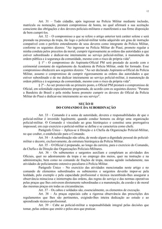 12 
Art. 31 – Todo cidadão, após ingressar na Polícia Militar mediante inclusão, 
matrícula ou nomeação, prestará compromisso de honra, no qual afirmará a sua aceitação 
consciente das obrigações e dos deveres policiais-militares e manifestará a sua firme disposição 
de bem cumpri-los. 
Art. 32 – O compromisso a que se refere o artigo anterior terá caráter solene e será 
prestado na presença da tropa, tão logo o policial-militar tenha adquirido um grau de instrução 
compatível com o perfeito entendimento de seus deveres como integrante da Polícia Militar, 
conforme os seguintes dizeres: "Ao ingressar na Polícia Militar do Piauí, prometo regular a 
minha conduta pelos preceitos da moral, cumprir rigorosamente as ordens das autoridades a que 
estiver subordinado e dedicar-me inteiramente ao serviço policial-militar, à manutenção da 
ordem pública e à segurança da comunidade, mesmo com o risco de própria vida". 
§ 1º - O compromisso do Aspirante-Oficial PM será prestado de acordo com o 
cerimonial constante do regulamento da Academia de Policia Militar, onde for formado. Esse 
compromisso obedecerá aos seguintes dizeres: "Ao ser declarado Aspirante-a-Oficial da Polícia 
Militar, assumo o compromisso de cumprir rigorosamente as ordens das autoridades a que 
estiver subordinado e de me dedicar inteiramente ao serviço policial-militar, à manutenção da 
ordem pública e à segurança da comunidade, mesmo com o risco da própria vida". 
§ 2º - Ao ser promovido ao primeiro posto, o Oficial PM prestará o compromisso de 
Oficial, em solenidade especialmente programada, de acordo com os seguintes dizeres: "Perante 
a Bandeira do Brasil e pela minha honra prometo cumprir os deveres do Oficial da Polícia 
Militar do Piauí e dedicar-me inteiramente ao seu serviço". 
SEÇÃO II 
DO COMANDO E DA SUBORDINAÇÃO 
Art. 33 – Comando é a soma de autoridade, deveres e responsabilidades de que o 
policial-militar é investido legalmente, quando conduz homens ou dirige uma organização 
policial-militar. O Comando é vinculado ao grau hierárquico e constitui uma prerrogativa 
impessoal, em cujo exercício o policial-militar se define e se caracteriza como chefe. 
Parágrafo Único – Aplica-se à Direção e à Chefia da Organização Policial-Militar, 
no que couber, o estabelecido para o Comando. 
Art. 34 – A subordinação não afeta, de modo algum a dignidade pessoal do policial-militar 
e decorre, exclusivamente, da estrutura hierárquica da Polícia Militar. 
Art. 35 – O Oficial é preparado, ao longo da carreira, para o exercício do Comando, 
da Chefia e da Direção das Organizações Policiais-Militares. 
Art. 36 – Os subtenentes e sargentos auxiliam e completam as atividades dos 
Oficiais, quer no adestramento da tropa e no emprego dos meios, quer na instrução e na 
administração, bem como no comando de frações de tropa, mesmo agindo isoladamente, nas 
atividades de policiamento ostensivo peculiares à Polícia Militar. 
Parágrafo Único – No exercício das atividades mencionadas neste artigo e no 
comando de elementos subordinados os subtenentes e sargentos deverão impor-se pela 
lealdade, pelo exemplo e pela capacidade profissional e técnica incumbindo-lhes assegurar a 
observância minuciosa e ininterrupta das ordens, das regras do serviço e das normas operativas 
pelas praças que lhes estiverem diretamente subordinadas e a manutenção, da coesão e do moral 
das mesmas praças em todas as circunstâncias. 
Art. 37 – Os cabos e soldados são, essencialmente, os elementos de execução. 
Art. 38 – Às praças especiais cabe a rigorosa observância das prescrições dos 
regulamentos que lhes são pertinentes, exigindo-lhes inteira dedicação ao estudo e ao 
aprendizado técnico-profissional. 
Art. 39 – Cabe ao policial-militar a responsabilidade integral pelas decisões que 
tomar, pelas ordens que emitir e pelos atos que praticar. 
 