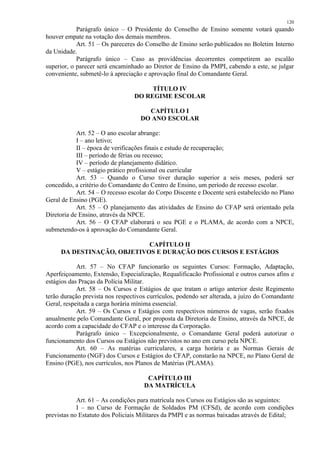 120 
Parágrafo único – O Presidente do Conselho de Ensino somente votará quando 
houver empate na votação dos demais membros. 
Art. 51 – Os pareceres do Conselho de Ensino serão publicados no Boletim Interno 
da Unidade. 
Parágrafo único – Caso as providências decorrentes competirem ao escalão 
superior, o parecer será encaminhado ao Diretor de Ensino da PMPI, cabendo a este, se julgar 
conveniente, submetê-lo à apreciação e aprovação final do Comandante Geral. 
TÍTULO IV 
DO REGIME ESCOLAR 
CAPÍTULO I 
DO ANO ESCOLAR 
Art. 52 – O ano escolar abrange: 
I – ano letivo; 
II – época de verificações finais e estudo de recuperação; 
III – período de férias ou recesso; 
IV – período de planejamento didático. 
V – estágio prático profissional ou curricular 
Art. 53 – Quando o Curso tiver duração superior a seis meses, poderá ser 
concedido, a critério do Comandante do Centro de Ensino, um período de recesso escolar. 
Art. 54 – O recesso escolar do Corpo Discente e Docente será estabelecido no Plano 
Geral de Ensino (PGE). 
Art. 55 – O planejamento das atividades de Ensino do CFAP será orientado pela 
Diretoria de Ensino, através da NPCE. 
Art. 56 – O CFAP elaborará o seu PGE e o PLAMA, de acordo com a NPCE, 
submetendo-os à aprovação do Comandante Geral. 
CAPÍTULO II 
DA DESTINAÇÃO, OBJETIVOS E DURAÇÃO DOS CURSOS E ESTÁGIOS 
Art. 57 – No CFAP funcionarão os seguintes Cursos: Formação, Adaptação, 
Aperfeiçoamento, Extensão, Especialização, Requalificacão Profissional e outros cursos afins e 
estágios das Praças da Polícia Militar. 
Art. 58 – Os Cursos e Estágios de que tratam o artigo anterior deste Regimento 
terão duração prevista nos respectivos currículos, podendo ser alterada, a juízo do Comandante 
Geral, respeitada a carga horária mínima essencial. 
Art. 59 – Os Cursos e Estágios com respectivos números de vagas, serão fixados 
anualmente pelo Comandante Geral, por proposta da Diretoria de Ensino, através da NPCE, de 
acordo com a capacidade do CFAP e o interesse da Corporação. 
Parágrafo único – Excepcionalmente, o Comandante Geral poderá autorizar o 
funcionamento dos Cursos ou Estágios não previstos no ano em curso pela NPCE. 
Art. 60 – As matérias curriculares, a carga horária e as Normas Gerais de 
Funcionamento (NGF) dos Cursos e Estágios do CFAP, constarão na NPCE, no Plano Geral de 
Ensino (PGE), nos currículos, nos Planos de Matérias (PLAMA). 
CAPÍTULO III 
DA MATRÍCULA 
Art. 61 – As condições para matrícula nos Cursos ou Estágios são as seguintes: 
I – no Curso de Formação de Soldados PM (CFSd), de acordo com condições 
previstas no Estatuto dos Policiais Militares da PMPI e as normas baixadas através de Edital; 
 