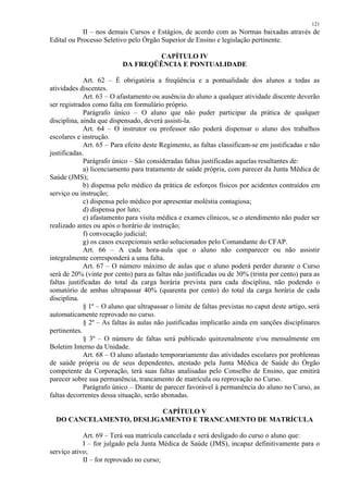 121 
II – nos demais Cursos e Estágios, de acordo com as Normas baixadas através de 
Edital ou Processo Seletivo pelo Órgão Superior de Ensino e legislação pertinente. 
CAPÍTULO IV 
DA FREQÜÊNCIA E PONTUALIDADE 
Art. 62 – É obrigatória a freqüência e a pontualidade dos alunos a todas as 
atividades discentes. 
Art. 63 – O afastamento ou ausência do aluno a qualquer atividade discente deverão 
ser registrados como falta em formulário próprio. 
Parágrafo único – O aluno que não puder participar da prática de qualquer 
disciplina, ainda que dispensado, deverá assisti-la. 
Art. 64 – O instrutor ou professor não poderá dispensar o aluno dos trabalhos 
escolares e instrução. 
Art. 65 – Para efeito deste Regimento, as faltas classificam-se em justificadas e não 
justificadas. 
Parágrafo único – São consideradas faltas justificadas aquelas resultantes de: 
a) licenciamento para tratamento de saúde própria, com parecer da Junta Médica de 
Saúde (JMS); 
b) dispensa pelo médico da prática de esforços físicos por acidentes contraídos em 
serviço ou instrução; 
c) dispensa pelo médico por apresentar moléstia contagiosa; 
d) dispensa por luto; 
e) afastamento para visita médica e exames clínicos, se o atendimento não puder ser 
realizado antes ou após o horário de instrução; 
f) convocação judicial; 
g) os casos excepcionais serão solucionados pelo Comandante do CFAP. 
Art. 66 – A cada hora-aula que o aluno não comparecer ou não assistir 
integralmente corresponderá a uma falta. 
Art. 67 – O número máximo de aulas que o aluno poderá perder durante o Curso 
será de 20% (vinte por cento) para as faltas não justificadas ou de 30% (trinta por cento) para as 
faltas justificadas do total da carga horária prevista para cada disciplina, não podendo o 
somatório de ambas ultrapassar 40% (quarenta por cento) do total da carga horária de cada 
disciplina. 
§ 1º – O aluno que ultrapassar o limite de faltas previstas no caput deste artigo, será 
automaticamente reprovado no curso. 
§ 2º – As faltas às aulas não justificadas implicarão ainda em sanções disciplinares 
pertinentes. 
§ 3º – O número de faltas será publicado quinzenalmente e/ou mensalmente em 
Boletim Interno da Unidade. 
Art. 68 – O aluno afastado temporariamente das atividades escolares por problemas 
de saúde própria ou de seus dependentes, atestado pela Junta Médica de Saúde do Órgão 
competente da Corporação, terá suas faltas analisadas pelo Conselho de Ensino, que emitirá 
parecer sobre sua permanência, trancamento de matrícula ou reprovação no Curso. 
Parágrafo único – Diante de parecer favorável à permanência do aluno no Curso, as 
faltas decorrentes dessa situação, serão abonadas. 
CAPÍTULO V 
DO CANCELAMENTO, DESLIGAMENTO E TRANCAMENTO DE MATRÍCULA 
Art. 69 – Terá sua matrícula cancelada e será desligado do curso o aluno que: 
I – for julgado pela Junta Médica de Saúde (JMS), incapaz definitivamente para o 
serviço ativo; 
II – for reprovado no curso; 
 