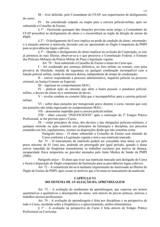 122 
III – tiver deferido, pelo Comandante do CFAP, seu requerimento de desligamento 
do curso; 
IV – for considerado culpado ou inapto para a carreira policial-militar, após ser 
submetido a Conselho de Ensino. 
§ 1º – Ocorrendo quaisquer das situações previstas neste artigo, o Comandante do 
CFAP procederá ao desligamento do aluno e o encaminhará ao órgão de direção de ensino da 
PMPI. 
§ 2º – O desligamento do Curso implica na perda de condição de aluno, retornando-o 
à situação anterior à matrícula, devendo este ser apresentado ao Órgão Competente da PMPI 
para as providências legais cabíveis. 
§ 3º – Quando o desligamento do aluno implicar na exclusão da Corporação, se este 
já pertencia às suas fileiras, observar-se-á o que prescreve a Constituição Federal, o Estatuto 
dos Policiais Militares da Polícia Militar do Piauí e legislação vigente. 
Art. 70 – Será submetido a Conselho de Ensino o aluno do Curso que: 
I – for condenado por sentença definitiva, no foro militar ou comum, com pena 
privativa de liberdade, medida de segurança ou qualquer condenação incompatível com a 
função policial militar, sendo de natureza dolosa, independente de tempo de condenação; 
II – estiver respondendo a processo administrativo, inquérito policial ou processo 
criminal, na Justiça Comum ou Especial; 
III – ingressar no comportamento MAU; 
IV – praticar ação ou omissão que afete a honra pessoal, o pundonor policial-militar, 
o decoro da classe ou o sentimento do dever; 
V – revelar conduta ou cometer falta que o incompatibilize para a carreira policial-militar; 
VI – sofrer duas punições por transgressão grave durante o curso, mesmo que com 
tais punições não tenha ingressado no comportamento MAU; 
VII – demonstrar inaptidão para a carreira policial militar; 
VIII – obter conceito “INSUFICIENTE” após a realização do 2º Estágio Prático 
Profissional, se for previsto para o Curso; 
IX – violar princípios de ética, dos deveres e das obrigações policiais-militares, e 
qualquer omissão ou ação contrária aos princípios da hierarquia e disciplina, aos preceitos 
estatuídos em leis, regulamentos, normas ou disposições desde que não constitua crime. 
Parágrafo único – O aluno submetido a Conselho de Ensino será afastado do 
Curso conforme a Legislação vigente e terá a sua matrícula trancada. 
Art. 71 – O trancamento de matrícula poderá ser concedido uma única vez pelo 
prazo máximo de 01 (um) ano, podendo ser prorrogado por igual período, quando o aluno 
estiver impedido de freqüentar normalmente os trabalhos escolares por motivo de doença, 
incapacidade física temporária ou gravidez atestados pela Junta Médica de Saúde da PMPI 
(JMS). 
Parágrafo único – O aluno que tiver sua matrícula trancada será desligado do Curso 
e ficará à disposição do Órgão competente da Instituição para as providências legais cabíveis. 
Art. 72 – A rematrícula far-se-á mediante requerimento do interessado ao Diretor do 
Órgão de Ensino da PMPI, após cessar os motivos que o levaram ao trancamento da matrícula. 
CAPÍTULO VI 
DO SISTEMA DE AVALIAÇÃO DA APRENDIZAGEM 
Art. 73 – A avaliação do rendimento da aprendizagem, que expressa em termos 
quantitativos e qualitativos o desempenho do aluno, será através de provas práticas, teóricas e 
trabalhos técnico-profissionais. 
Art. 74 – A avaliação de aprendizagem é feita por disciplinas e na perspectiva de 
todo o Curso, incidindo sobre a freqüência e o aproveitamento, ambos eliminatórios. 
§ 1º – A avaliação na perspectiva do Curso é feita através de Estágio Prático 
Profissional ou Curricular. 
 
