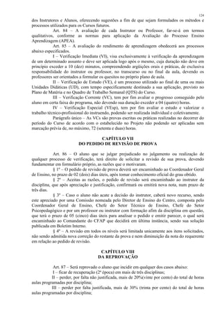 124 
dos Instrutores e Alunos, oferecendo sugestões a fim de que sejam formulados os métodos e 
processos utilizados para os Cursos futuros. 
Art. 84 – A avaliação de cada Instrutor ou Professor, far-se-á em termos 
qualitativos, conforme as normas para aplicação da Avaliação do Processo Ensino 
Aprendizagem (APEA). 
Art. 85 – A avaliação do rendimento de aprendizagem obedecerá aos processos 
abaixo especificados. 
I – Verificação Imediata (VI), visa exclusivamente à verificação da aprendizagem 
de um determinado assunto e deve ser aplicada logo após o mesmo, cuja duração não deve em 
princípio exceder a 10 (dez) minutos, compreendendo argüições orais e práticas, de exclusiva 
responsabilidade do instrutor ou professor, no transcurso ou no final da aula, devendo os 
professores ser orientados a formular os quesitos no próprio plano de aula. 
II – Verificação de Estudo (VE), é um processo utilizado ao final de uma ou mais 
Unidades Didáticas (UD), com tempo especificamente destinado a sua aplicação, previsto no 
Plano de Matéria e no Quadro de Trabalho Semanal (QTS) do Curso. 
III – Verificação Corrente (VC), tem por fim avaliar o progresso conseguido pelo 
aluno em certa faixa do programa, não devendo sua duração exceder a 04 (quatro) horas. 
IV – Verificação Especial (VEsp), tem por fim avaliar o estudo e valorizar o 
trabalho técnico-profissional do instruendo, podendo ser realizada individual e coletivamente. 
Parágrafo único – As VCs são provas escritas ou práticas realizadas no decorrer do 
período do Curso de acordo com o estabelecido no Projeto não podendo ser aplicadas sem 
marcação prévia de, no máximo, 72 (setenta e duas) horas. 
CAPÍTULO VII 
DO PEDIDO DE REVISÃO DE PROVA 
Art. 86 – O aluno que se julgar prejudicado no julgamento ou realização de 
qualquer processo de verificação, terá direito de solicitar a revisão de sua prova, devendo 
fundamentar em formulário próprio, as razões que o motivaram. 
§ 1º – O pedido de revisão de prova deverá ser encaminhado ao Coordenador Geral 
de Ensino, no prazo de 02 (dois) dias úteis, após tomar conhecimento oficial do grau obtido. 
§ 2º – Aceitas as razões, o pedido de revisão será encaminhado ao instrutor da 
disciplina, que após apreciação e justificação, confirmará ou emitirá nova nota, num prazo de 
três dias. 
§ 3º – Caso o aluno não acate a decisão do instrutor, caberá novo recurso, sendo 
este apreciado por uma Comissão nomeada pelo Diretor de Ensino do Centro, composta pelo 
Coordenador Geral de Ensino, Chefe do Setor Técnico de Ensino, Chefe do Setor 
Psicopedagógico e por um professor ou instrutor com formação afim da disciplina em questão, 
que terá o prazo de 05 (cinco) dias úteis para analisar o pedido e emitir parecer, o qual será 
encaminhado ao Comandante do CFAP que decidirá em última instância, sendo sua solução 
publicada em Boletim Interno. 
§ 4º – A revisão em todos os níveis será limitada unicamente aos itens solicitados, 
não sendo admitida nova correção do restante da prova e nem diminuição da nota do requerente 
em relação ao pedido de revisão. 
CAPÍTULO VIII 
DA REPROVAÇÃO 
Art. 87 – Será reprovado o aluno que incidir em qualquer dos casos abaixo: 
I – ficar de recuperação (2ª época) em mais de três disciplinas; 
II – perder, por falta não justificada, mais de 20%(vinte por cento) do total de horas 
aulas programadas por disciplina; 
III – perder por falta justificada, mais de 30% (trinta por cento) do total de horas 
aulas programadas por disciplina; 
 