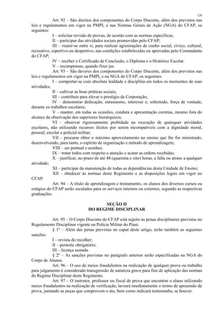 126 
Art. 92 – São direitos dos componentes do Corpo Discente, além dos previstos nas 
leis e regulamentos em vigor na PMPI, e nas Normas Gerais de Ação (NGA) do CFAP, os 
seguintes: 
I – solicitar revisão de provas, de acordo com as normas específicas; 
II – participar das atividades sociais promovidas pelo CFAP; 
III – reunir-se entre si, para realizar agremiações de cunho social, cívico, cultural, 
recreativo, esportivo ou desportivo, nas condições estabelecidas ou aprovadas pelo Comandante 
do CFAP; 
IV – receber o Certificado de Conclusão, o Diploma e o Histórico Escolar. 
V – recompensas, quando fizer jus. 
Art. 93 – São deveres dos componentes do Corpo Discente, além dos previstos nas 
leis e regulamentos em vigor na PMPI, e na NGA do CFAP, os seguintes: 
I – comportar-se com absoluta lealdade e disciplina em todos os momentos de suas 
atividades; 
II – cultivar as boas práticas sociais; 
III – contribuir para elevar o prestígio da Corporação; 
IV – demonstrar dedicação, entusiasmo, interesse e, sobretudo, força de vontade, 
durante os trabalhos escolares; 
V – manter, em todas as ocasiões, conduta e apresentação corretas, mesmo fora do 
alcance da observação dos superiores hierárquicos; 
VI – observar rigorosamente probidade na execução de quaisquer atividades 
escolares, não utilizando recursos ilícitos por serem incompatíveis com a dignidade moral, 
pessoal, escolar e policial militar; 
VII – procurar obter o máximo aproveitamento no ensino que lhe for ministrado, 
desenvolvendo, para tanto, o espírito de organização e método de aprendizagem; 
VIII – ser pontual e assíduo; 
IX – tratar todos com respeito e atenção e acatar as ordens recebidas; 
X – justificar, no prazo de até 48 (quarenta e oito) horas, a falta ou atraso a qualquer 
atividade; 
XI – participar da manutenção de todas as dependências desta Unidade de Ensino; 
XII – obedecer às normas deste Regimento e as disposições legais em vigor no 
CFAP. 
Art. 94 – A título de aprendizagem e treinamento, os alunos dos diversos cursos ou 
estágios do CFAP serão escalados para os serviços internos ou externos, segundo as respectivas 
graduações. 
SEÇÃO II 
DO REGIME DISCIPLINAR 
Art. 95 – O Corpo Discente do CFAP está sujeito às penas disciplinares previstas no 
Regulamento Disciplinar vigente na Polícia Militar do Piauí. 
§ 1º – Além das penas previstas no caput deste artigo, terão também as seguintes 
sanções: 
I – revista do recolher; 
II – pernoite obrigatório; 
III – licença sustada. 
§ 2º – As sanções previstas no parágrafo anterior serão especificadas na NGA do 
Corpo de Alunos. 
Art. 96 – O uso de meios fraudulentos na realização de qualquer prova ou trabalho 
para julgamento é considerado transgressão de natureza grave para fins de aplicação das normas 
do Regime Disciplinar deste Regimento. 
Art. 97 – O instrutor, professor ou fiscal de prova que encontrar o aluno utilizando 
meios fraudulentos na realização de verificação, lavrará imediatamente o termo de apreensão de 
prova, juntando as peças que comprovem o ato, bem como indicará testemunha, se houver. 
 