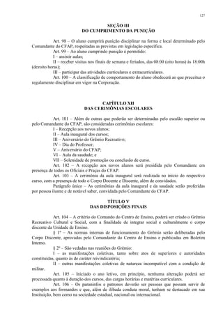 127 
SEÇÃO III 
DO CUMPRIMENTO DA PUNIÇÃO 
Art. 98 – O aluno cumprirá punição disciplinar na forma e local determinado pelo 
Comandante do CFAP, respeitadas as previstas em legislação específica. 
Art. 99 – Ao aluno cumprindo punição é permitido: 
I – assistir aulas; 
II – receber visitas nos finais de semana e feriados, das 08:00 (oito horas) às 18:00h 
(dezoito horas); 
III – participar das atividades curriculares e extracurriculares. 
Art. 100 – A classificação de comportamento do aluno obedecerá ao que preceitua o 
regulamento disciplinar em vigor na Corporação. 
CAPÍTULO XII 
DAS CERIMÔNIAS ESCOLARES 
Art. 101 – Além de outras que poderão ser determinadas pelo escalão superior ou 
pelo Comandante do CFAP, são consideradas cerimônias escolares: 
I – Recepção aos novos alunos; 
II – Aula inaugural dos cursos; 
III – Aniversário do Grêmio Recreativo; 
IV – Dia do Professor; 
V – Aniversário do CFAP; 
VI – Aula da saudade; e 
VII – Solenidade de promoção ou conclusão de curso. 
Art. 102 – A recepção aos novos alunos será presidida pelo Comandante em 
presença de todos os Oficiais e Praças do CFAP. 
Art. 103 – A cerimônia da aula inaugural será realizada no início do respectivo 
curso, com a presença de todo o Corpo Docente e Discente, além de convidados. 
Parágrafo único – As cerimônias da aula inaugural e da saudade serão proferidas 
por pessoa ilustre e de notável saber, convidada pelo Comandante do CFAP. 
TÍTULO V 
DAS DISPOSIÇÕES FINAIS 
Art. 104 – A critério do Comando do Centro de Ensino, poderá ser criado o Grêmio 
Recreativo Cultural e Social, com a finalidade de integrar social e culturalmente o corpo 
discente da Unidade de Ensino. 
§ 1º – As normas internas de funcionamento do Grêmio serão deliberadas pelo 
Corpo Discente, aprovadas pelo Comandante do Centro de Ensino e publicadas em Boletim 
Interno. 
§ 2º – São vedadas nas reuniões do Grêmio: 
I – as manifestações coletivas, tanto sobre atos de superiores e autoridades 
constituídas, quanto às de caráter reivindicatória; 
II – outras manifestações coletivas de natureza incompatível com a condição de 
militar. 
Art. 105 – Iniciado o ano letivo, em princípio, nenhuma alteração poderá ser 
processada quanto à duração dos cursos, das cargas horárias e matérias curriculares. 
Art. 106 – Os paraninfos e patronos deverão ser pessoas que possam servir de 
exemplos aos formandos e que, além de ilibada conduta moral, tenham se destacado em sua 
Instituição, bem como na sociedade estadual, nacional ou internacional. 
 