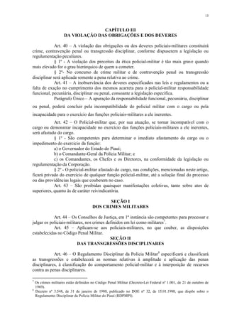 13 
CAPÍTULO III 
DA VIOLAÇÃO DAS OBRIGAÇÕES E DOS DEVERES 
Art. 40 – A violação das obrigações ou dos deveres policiais-militares constituirá 
crime, contravenção penal ou transgressão disciplinar, conforme dispuserem a legislação ou 
regulamentação peculiares. 
§ 1º - A violação dos preceitos da ética policial-militar é tão mais grave quando 
mais elevado for o grau hierárquico de quem a cometer. 
§ 2º- No concurso de crime militar e de contravenção penal ou transgressão 
disciplinar será aplicada somente a pena relativa ao crime. 
Art. 41 – A inobservância dos deveres especificados nas leis e regulamentos ou a 
falta de exação no cumprimento dos mesmos acarreta para o policial-militar responsabilidade 
funcional, pecuniária, disciplinar ou penal, consoante a legislação específica. 
Parágrafo Único – A apuração da responsabilidade funcional, pecuniária, disciplinar 
ou penal, poderá concluir pela incompatibilidade do policial militar com o cargo ou pela 
incapacidade para o exercício das funções policiais-militares a ele inerentes. 
Art. 42 – O Policial-militar que, por sua atuação, se tornar incompatível com o 
cargo ou demonstrar incapacidade no exercício das funções policiais-militares a ele inerentes, 
será afastado do cargo. 
§ 1º - São competentes para determinar o imediato afastamento do cargo ou o 
impedimento do exercício da função: 
a) o Governador do Estado do Piauí; 
b) o Comandante-Geral da Polícia Militar; e 
c) os Comandantes, os Chefes e os Diretores, na conformidade da legislação ou 
regulamentação da Corporação. 
§ 2º - O policial-militar afastado do cargo, nas condições, mencionadas neste artigo, 
ficará privado do exercício de qualquer função policial-militar, até a solução final do processo 
ou das providências legais que couberem no caso. 
Art. 43 – São proibidas quaisquer manifestações coletivas, tanto sobre atos de 
superiores, quanto às de caráter reivindicatória. 
SEÇÃO I 
DOS CRIMES MILITARES 
Art. 44 – Os Conselhos de Justiça, em 1ª instância são competentes para processar e 
julgar os policiais-militares, nos crimes definidos em lei como militares7. 
Art. 45 – Aplicam-se aos policiais-militares, no que couber, as disposições 
estabelecidas no Código Penal Militar. 
SEÇÃO II 
DAS TRANSGRESSÕES DISCIPLINARES 
Art. 46 – O Regulamento Disciplinar da Polícia Militar8 especificará e classificará 
as transgressões e estabelecerá as normas relativas à amplitude e aplicação das penas 
disciplinares, à classificação do comportamento policial-militar e à interposição de recursos 
contra as penas disciplinares. 
7 Os crimes militares estão definidos no Código Penal Militar (Decreto-Lei Federal nº 1.001, de 21 de outubro de 
1969). 
8 Decreto nº 3.548, de 31 de janeiro de 1980, publicado no DOE nº 32, de 15.01.1980, que dispõe sobre o 
Regulamento Disciplinar da Polícia Militar do Piauí (RDPMPI). 
 