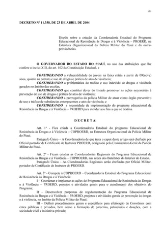 131 
DECRETO Nº 11.358, DE 23 DE ABRIL DE 2004 
Dispõe sobre a criação da Coordenadoria Estadual do Programa 
Educacional de Resistência às Drogas e à Violência – PROERD, na 
Estrutura Organizacional da Polícia Militar do Piauí e dá outras 
providências. 
O GOVERNADOR DO ESTADO DO PIAUÍ, no uso das atribuições que lhe 
confere o inciso XIII, do art. 102 da Constituição Estadual, e 
CONSIDERANDO a vulnerabilidade do jovem na faixa etária a partir de 09(nove) 
anos, quanto ao contato e uso de drogas e prática de atos de violência; 
CONSIDERANDO a problemática do tráfico e uso indevido de drogas e violência 
gerados no âmbito das escolas; 
CONSIDERANDO que constitui dever do Estado promover as ações necessárias à 
prevenção de uso de drogas e prática de atos de violência; 
CONSIDERANDO a prerrogativa da polícia Militar de atuar como órgão preventivo 
de uso e tráfico de substâncias entorpecentes e atos de violência; e 
CONSIDERANDO a necessidade de implementação do programa educacional de 
Resistência às Drogas e à Violência – PROERD para atender aos fins a que se destina. 
D E C R E T A: 
Art. 1º - Fica criada a Coordenadoria Estadual do programa Educacional de 
Resistência às Drogas e à Violência – COPROERD, na Estrutura Organizacional da Polícia Militar 
do Piauí. 
Parágrafo Único – A Coordenadoria de que trata o caput deste artigo será chefiado por 
Oficial portador de Certificado de Instrutor PROERD, designado pelo Comandante-Geral da Polícia 
Militar do Piauí. 
Art. 2º - Ficam criadas as Coordenadorias Regionais do Programa Educacional de 
Resistência às Drogas e à Violência – COPROERD, nas sedes dos Batalhões do Interior do Estado. 
Parágrafo Único – As Coordenadorias Regionais serão chefiadas por Oficial Militar, 
portador de Certificado de Instrutor do PROERD. 
Art. 3º - Compete à COPROERD – Coordenadoria Estadual do Programa Educacional 
de Resistência às Drogas e à Violência: 
I – Coordenar e implantar as ações do Programa Educacional de Resistência às Drogas 
e à Violência – PROERD, projetos e atividades gerais para o atendimento dos objetivos do 
Programa; 
II – Desenvolver propostas de regulamentação do Programa Educacional de 
Resistência às Drogas e à Violência – PROERD, projetos e atividades gerais de prevenção às drogas 
e à violência, no âmbito da Polícia Militar do Piauí; 
III – Definir procedimentos gerais e específicos para efetivação de Convênios com 
entes públicos e privados, bem como a formação de parcerias, patrocínios e doações, com a 
sociedade civil e iniciativa privada; 
 