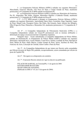 135 
I – os Grupamentos Policiais Militares (GPM’s) sediados nos seguintes Municípios: 
Marcolândia, Francisco Macedo, Vila Nova do Piauí e Campo Grande do Piauí, atualmente 
pertencentes à 4ª Companhia do 4º BPM sediada em Paulistana-PI; 
II – os Grupamentos Policiais Militares (GPM’s) sediados nos Municípios de Fronteiras, 
Pio IX, Alagoinhas, São Julião, Alegrete, Monsenhor Hipólito e Caldeirão Grande, atualmente 
pertencentes à 1ª Companhia do 4º BPM sediada em Picos-PI. 
§ 2º - A 2ª/3º BPM passará a abranger os Grupamentos Policiais Militares (GPM’s) 
sediados nos seguintes Municípios: Agricolândia, Barro Duro, Curralinho, Hugo Napoleão, Lagoa 
do Piauí, Miguel Leão, Passagem Franca, São Pedro, São Gonçalo, Santo Antonio dos Milagres, 
Olho D’água do Piauí, Palmeirais e Monsenhor Gil, atualmente pertencentes à 1ª Companhia do 3º 
BPM. 
Art. 4º - A Companhia Independente de Policiamento Rodoviário (CPRv) e a 
Companhia Independente sediada em Uruçuí-PI permanecem com as mesmas atribuições e 
delimitação de espaço circunscricional das Companhias originárias. 
Parágrafo único – Ficam subordinados à Companhia Independente de Polícia Militar, 
sediada em Paulistana-PI, os Grupamentos de Polícia Militar (GPM’s) sediados nos seguintes 
Municípios: Queimada Nova, Acauã, Betânia, Curral Novo, Simões, Caridade do Piauí, Massapê do 
Piauí, Belém do Piauí, Padre Marcos, Campo Grande do Piauí, Jaicós, Jacobina do Piauí, São 
Francisco de Assis, Conceição do Canindé, Isaias Coelho e Patos do Piauí. 
Art. 5º - As Companhias Independentes de que tratam este Decreto serão comandadas 
por Oficiais do posto de Major PM, podendo, excepcionalmente, serem comandadas por oficiais do 
posto de Capitão PM. 
Art. 6o – Revogam-se as disposições em contrário. 
Art. 7º - O presente Decreto entrará em vigor na data de sua publicação. 
PÁLACIO DE KARNAK, em Teresina(PI), 11 de agosto de 2004 
GOVERNADOR DO ESTADO 
SECRETÁRIO DE GOVERNO 
(Publicado no DOE nº 153, de 13 de agosto de 2004) 
 