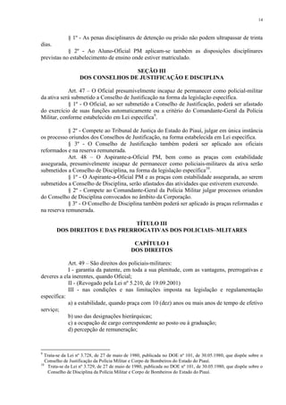14 
§ 1º - As penas disciplinares de detenção ou prisão não podem ultrapassar de trinta 
dias. 
§ 2º - Ao Aluno-Oficial PM aplicam-se também as disposições disciplinares 
previstas no estabelecimento de ensino onde estiver matriculado. 
SEÇÃO III 
DOS CONSELHOS DE JUSTIFICAÇÃO E DISCIPLINA 
Art. 47 – O Oficial presumivelmente incapaz de permanecer como policial-militar 
da ativa será submetido a Conselho de Justificação na forma da legislação específica. 
§ 1º - O Oficial, ao ser submetido a Conselho de Justificação, poderá ser afastado 
do exercício de suas funções automaticamente ou a critério do Comandante-Geral da Polícia 
Militar, conforme estabelecido em Lei específica9. 
§ 2º - Compete ao Tribunal de Justiça do Estado do Piauí, julgar em única instância 
os processo oriundos dos Conselhos de Justificação, na forma estabelecida em Lei específica. 
§ 3º - O Conselho de Justificação também poderá ser aplicado aos oficiais 
reformados e na reserva remunerada. 
Art. 48 – O Aspirante-a-Oficial PM, bem como as praças com estabilidade 
assegurada, presumivelmente incapaz de permanecer como policiais-militares da ativa serão 
submetidos a Conselho de Disciplina, na forma da legislação específica10. 
§ 1º - O Aspirante-a-Oficial PM e as praças com estabilidade assegurada, ao serem 
submetidos a Conselho de Disciplina, serão afastados das atividades que estiverem exercendo. 
§ 2º - Compete ao Comandante-Geral da Polícia Militar julgar processos oriundos 
do Conselho de Disciplina convocados no âmbito da Corporação. 
§ 3º - O Conselho de Disciplina também poderá ser aplicado às praças reformadas e 
na reserva remunerada. 
TÍTULO III 
DOS DIREITOS E DAS PRERROGATIVAS DOS POLICIAIS–MLITARES 
CAPÍTULO I 
DOS DIREITOS 
Art. 49 – São direitos dos policiais-militares: 
I - garantia da patente, em toda a sua plenitude, com as vantagens, prerrogativas e 
deveres a ela inerentes, quando Oficial; 
II - (Revogado pela Lei nº 5.210, de 19.09.2001) 
III - nas condições e nas limitações imposta na legislação e regulamentação 
específica: 
a) a estabilidade, quando praça com 10 (dez) anos ou mais anos de tempo de efetivo 
serviço; 
b) uso das designações hierárquicas; 
c) a ocupação de cargo correspondente ao posto ou à graduação; 
d) percepção de remuneração; 
9 Trata-se da Lei nº 3.728, de 27 de maio de 1980, publicada no DOE nº 101, de 30.05.1980, que dispõe sobre o 
Conselho de Justificação da Polícia Militar e Corpo de Bombeiros do Estado do Piauí. 
10 Trata-se da Lei nº 3.729, de 27 de maio de 1980, publicada no DOE nº 101, de 30.05.1980, que dispõe sobre o 
Conselho de Disciplina da Polícia Militar e Corpo de Bombeiros do Estado do Piauí. 
 