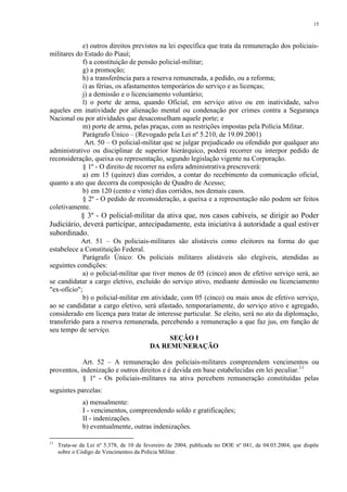 15 
e) outros direitos previstos na lei específica que trata da remuneração dos policiais-militares 
do Estado do Piauí; 
f) a constituição de pensão policial-militar; 
g) a promoção; 
h) a transferência para a reserva remunerada, a pedido, ou a reforma; 
i) as férias, os afastamentos temporários do serviço e as licenças; 
j) a demissão e o licenciamento voluntário; 
l) o porte de arma, quando Oficial, em serviço ativo ou em inatividade, salvo 
aqueles em inatividade por alienação mental ou condenação por crimes contra a Segurança 
Nacional ou por atividades que desaconselham aquele porte; e 
m) porte de arma, pelas praças, com as restrições impostas pela Polícia Militar. 
Parágrafo Único – (Revogado pela Lei nº 5.210, de 19.09.2001) 
Art. 50 – O policial-militar que se julgar prejudicado ou ofendido por qualquer ato 
administrativo ou disciplinar de superior hierárquico, poderá recorrer ou interpor pedido de 
reconsideração, queixa ou representação, segundo legislação vigente na Corporação. 
§ 1º - O direito de recorrer na esfera administrativa prescreverá: 
a) em 15 (quinze) dias corridos, a contar do recebimento da comunicação oficial, 
quanto a ato que decorra da composição de Quadro de Acesso; 
b) em 120 (cento e vinte) dias corridos, nos demais casos. 
§ 2º - O pedido de reconsideração, a queixa e a representação não podem ser feitos 
coletivamente. 
§ 3º - O policial-militar da ativa que, nos casos cabíveis, se dirigir ao Poder 
Judiciário, deverá participar, antecipadamente, esta iniciativa à autoridade a qual estiver 
subordinado. 
Art. 51 – Os policiais-militares são alistáveis como eleitores na forma do que 
estabelece a Constituição Federal. 
Parágrafo Único: Os policiais militares alistáveis são elegíveis, atendidas as 
seguintes condições: 
a) o policial-militar que tiver menos de 05 (cinco) anos de efetivo serviço será, ao 
se candidatar a cargo eletivo, excluído do serviço ativo, mediante demissão ou licenciamento 
"ex-ofício"; 
b) o policial-militar em atividade, com 05 (cinco) ou mais anos de efetivo serviço, 
ao se candidatar a cargo eletivo, será afastado, temporariamente, do serviço ativo e agregado, 
considerado em licença para tratar de interesse particular. Se eleito, será no ato da diplomação, 
transferido para a reserva remunerada, percebendo a remuneração a que faz jus, em função de 
seu tempo de serviço. 
SEÇÃO I 
DA REMUNERAÇÃO 
Art. 52 – A remuneração dos policiais-militares compreendem vencimentos ou 
proventos, indenização e outros direitos e é devida em base estabelecidas em lei peculiar.11 
§ 1º - Os policiais-militares na ativa percebem remuneração constituídas pelas 
seguintes parcelas: 
a) mensalmente: 
I - vencimentos, compreendendo soldo e gratificações; 
II - indenizações. 
b) eventualmente, outras indenizações. 
11 Trata-se da Lei nº 5.378, de 10 de fevereiro de 2004, publicada no DOE nº 041, de 04.03.2004, que dispõe 
sobre o Código de Vencimentos da Polícia Militar. 
 