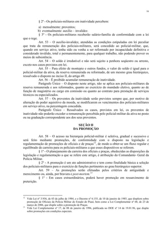 16 
§ 2º - Os policiais-militares em inatividade percebem: 
a) mensalmente: proventos; 
b) eventualmente: auxílio – invalidez. 
§ 3º - Os policiais-militares receberão salário-família de conformidade com a lei 
que o rege. 
Art. 53 – O auxílio-invalidez, atendidas as condições estipuladas em lei peculiar 
que trata da remuneração dos policiais-militares, será concedido ao policial-militar, que, 
quando em serviço ativo, tenha sido ou venha a ser reformado por incapacidade definitiva e 
considerado inválido, total e permanentemente, para qualquer trabalho, não podendo prover os 
meios de subsistência. 
Art. 54 – O soldo é irredutível e não será sujeito a penhora seqüestro ou arresto, 
exceto nos casos previstos em lei. 
Art. 55 – Para efeito de montepio e outros fundos, o valor do soldo é igual para o 
policial-militar da ativa, da reserva remunerada ou reformado, de um mesmo grau hierárquico, 
ressalvado o disposto no inciso II, do artigo 49. 
Art. 56 – É proibido acumular remuneração de inatividade. 
Parágrafo Único – O disposto neste artigo, não se aplica aos policiais-militares da 
reserva remunerada e aos reformados, quanto ao exercício do mandado eletivo, quanto ao de 
função de magistério ou cargo em comissão ou quanto ao contrato para prestação de serviços 
técnicos ou especializados. 
Art. 57 – Os proventos da inatividade serão previstos sempre que, por motivo de 
alteração do poder aquisitivo da moeda, se modificarem os vencimentos dos policiais-militares 
em serviço ativo, na percentagem concedida. 
Parágrafo Único – Ressalvados os casos, previstos em lei, os proventos de 
inatividade não poderão exceder a remuneração percebida pelo policial-militar da ativa no posto 
ou na graduação correspondente aos dos seus proventos. 
SEÇÃO II 
DA PROMOÇÃO 
Art. 58 – O acesso na hierarquia policial-militar é seletiva, gradual e sucessivo e 
será feito mediante promoções, de conformidade com o disposto na legislação e 
regulamentação de promoções de oficiais e de praças12, de modo a obter-se um fluxo regular e 
equilibrado de carreira para os policiais-militares a que esses dispositivos se referem. 
§ 1º - O planejamento da carreira dos oficiais e praças, obedecidas as disposições da 
legislação e regulamentação a que se refere este artigo, é atribuição do Comandante- Geral da 
Polícia Militar. 
§ 2º - A promoção é um ato administrativo e tem como finalidade básica a seleção 
dos policiais-militares para o exercício de funções pertinentes ao grau hierárquico superior. 
Art. 59 – As promoções serão efetuadas pelos critérios de antiguidade e 
merecimento ou, ainda, por bravura e post-mortem.13 
§ 1º - Em casos extraordinários, poderá haver promoção em ressarcimento de 
preterição. 
12 Vide Lei nº 3.936, de 03 de julho de 1984, e o Decreto nº 6.155, de 10 de janeiro de 1985, que dispõem sobre 
promoção de Oficiais da Polícia Militar do Estado do Piauí, bem como a Lei Complementar nº 68, de 23 de 
março de 2006, que dispõe sobre a promoção de Praças. 
13 Vide Lei Complementar nº 17, de 08 de janeiro de 1996, publicada no DOE nº 14 de 19.01.96, que dispõe 
sobre promoções em condições especiais. 
 