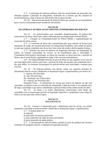 17 
§ 2º - A promoção de policiais-militares feita em ressarcimento de preterição será 
efetuada segundo o princípio de antiguidade, recebendo ele o número que lhe competir na 
escala hierárquica, como se houvesse sido promovido na época devida. 
Art. 60 – Não haverá promoção de policial-militar por ocasião de sua transferência 
para a reserva remunerada ou por ocasião de sua reforma. 
SEÇÃO III 
DAS FÉRIAS E OUTROS AFASTAMENTOS TEMPORÁRIOS DO SERVIÇO 
Art. 61 – Ao policial-militar será concedido obrigatoriamente, 30 (trinta) dias 
consecutivos de férias, observado o plano elaborado pela sua Organização Policial-Militar. 
§ 1º - Compete ao Comandante-Geral da Polícia Militar a regulamentação da 
concessão das férias anuais. 
§ 2º - A concessão de férias não é prejudicada pelo gozo anterior de licença para 
tratamento de saúde, por punição decorrente de transgressão disciplinar, pelo estado de guerra 
ou para que estejam cumpridos atos de serviço, bem como não anula o direito àquelas licenças. 
§ 3º - Somente em casos de interesse de Segurança Nacional, de manutenção da 
ordem, de extrema necessidade do serviço ou de transferência para a inatividade, o 
Comandante-Geral poderá interromper ou deixar de conceder na época prevista, o período de 
férias a que tiverem direito, registrando-se então o fato em seus assentamentos. 
§ 4º - Na impossibilidade absoluta do gozo de férias no ano seguinte ou no caso de 
sua interrupção pelos motivos previstos, o período de férias não gozado será computado dia-a-dia, 
pelo dobro, no momento da passagem do policial-militar para inatividade e somente para 
esse fim. 
Art. 62 – Os policiais-militares têm direito, ainda, aos seguintes períodos de 
afastamento total do serviço, obedecidas as disposições legais e regulamentares, por motivo de : 
I - núpcias: 08 (oito) dias; 
II - luto: 08 (oito) dias; 
III - instalação: até 10 (dez) dias; 
VI - trânsito: até 30 (trinta) dias. 
Parágrafo Único – O afastamento do serviço por motivo de núpcias ou luto será 
concedido, no primeiro caso, se solicitado por anteposição, à data do evento e, no segundo caso, 
tão logo a autoridade a que estiver subordinado o policial-militar tenha conhecimento do óbito. 
Art. 63 – As férias e os outros afastamentos mencionados nesta Seção são 
concedidos com a remuneração prevista na legislação específica e computados como tempo de 
efetivo serviço para todos efeitos legais. 
SEÇÃO VI 
DAS LICENÇAS 
Art. 64 – Licença é a autorização para o afastamento total do serviço, em caráter 
temporário, concedida ao policial-militar, obedecidas as disposições legais e regulamentares. 
§ 1º - A licença poder ser: 
a) especial; 
b) para tratar de interesse particular; 
c) para tratamento de saúde de pessoa da família; 
d) para tratamento de saúde própria. 
§ 2º - A remuneração do policial-militar, quando no gozo de qualquer das licenças 
constantes do parágrafo anterior, é regulada em legislação peculiar. 
 