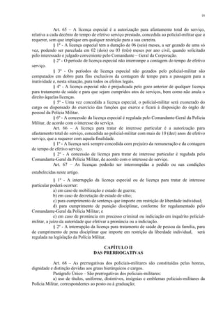 18 
Art. 65 – A licença especial é a autorização para afastamento total do serviço, 
relativa a cada decênio de tempo de efetivo serviço prestado, concedida ao policial-militar que a 
requerer, sem que implique em qualquer restrição para a sua carreira. 
§ 1º - A licença especial tem a duração de 06 (seis) meses, a ser gozado de uma só 
vez, podendo ser parcelada em 02 (dois) ou 03 (três) meses por ano civil, quando solicitado 
pelo interessado e julgado conveniente pelo Comandante – Geral da Corporação. 
§ 2º - O período de licença especial não interrompe a contagem do tempo de efetivo 
serviço. 
§ 3º - Os períodos de licença especial não gozados pelo policial-militar são 
computados em dobro para fins exclusivos da contagem de tempo para a passagem para a 
inatividade e, nesta situação, para todos os efeitos legais. 
§ 4º - A licença especial não é prejudicada pelo gozo anterior de qualquer licença 
para tratamento de saúde e para que sejam cumpridos atos de serviços, bem como não anula o 
direito àquelas licenças. 
§ 5º - Uma vez concedida a licença especial, o policial-militar será exonerado do 
cargo ou dispensado do exercício das funções que exerce e ficará à disposição do órgão de 
pessoal da Polícia Militar. 
§ 6º - A concessão da licença especial é regulada pelo Comandante-Geral da Polícia 
Militar, de acordo com o interesse do serviço. 
Art. 66 – A licença para tratar de interesse particular é a autorização para 
afastamento total do serviço, concedida ao policial-militar com mais de 10 (dez) anos de efetivo 
serviço, que a requerer com aquela finalidade. 
§ 1º - A licença será sempre concedida com prejuízo da remuneração e da contagem 
de tempo de efetivo serviço. 
§ 2º - A concessão de licença para tratar de interesse particular é regulada pelo 
Comandante-Geral da Polícia Militar, de acordo com o interesse do serviço. 
Art. 67 – As licenças poderão ser interrompidas a pedido ou nas condições 
estabelecidas neste artigo. 
§ 1º - A interrupção da licença especial ou de licença para tratar de interesse 
particular poderá ocorrer: 
a) em caso de mobilização e estado de guerra; 
b) em caso de decretação de estado de sítio; 
c) para cumprimento de sentença que importe em restrição de liberdade individual; 
d) para cumprimento de punição disciplinar, conforme for regulamentado pelo 
Comandante-Geral da Polícia Militar; e 
e) em caso de pronúncia em processo criminal ou indiciação em inquérito policial-militar, 
a juízo da autoridade que efetivar a pronúncia ou a indiciação. 
§ 2º - A interrupção da licença para tratamento de saúde de pessoa da família, para 
de cumprimento de pena disciplinar que importe em restrição da liberdade individual, será 
regulada na legislação da Polícia Militar. 
CAPÍTULO II 
DAS PRERROGATIVAS 
Art. 68 – As prerrogativas dos policiais-militares são constituídas pelas honras, 
dignidade e distinção devidas aos graus hierárquicos e cargos. 
Parágrafo Único – São prerrogativas dos policiais-militares: 
a) uso de títulos, uniforme, distintivos, insígnias e emblemas policiais-militares da 
Polícia Militar, correspondentes ao posto ou à graduação; 
 