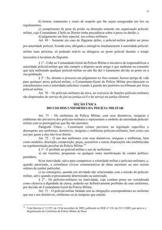 19 
b) honras, tratamento e sinais de respeito que lhe sejam asseguradas em leis ou 
regulamentos; 
c) cumprimento de pena de prisão ou detenção somente em organização policial-militar, 
cujo Comandante, Chefe ou Diretor tenha precedência sobre o preso ou detido; e 
d) julgamento em foro especial, nos crimes militares. 
Art. 69 – Somente em caso de flagrante delito, o policial-militar poderá ser preso 
por autoridade policial, ficando esta, obrigada a entregá-lo imediatamente à autoridade policial-militar 
mais próxima, só podendo retê-lo na delegacia ou posto policial durante o tempo 
necessário à lavratura do flagrante. 
§ 1º - Cabe ao Comandante-Geral da Polícia Militar a iniciativa de responsabilizar a 
autoridade policial-militar que não cumprir o disposto neste artigo e que maltratar ou consentir 
que seja maltratado qualquer policial-militar ou não lhe der o tratamento devido ao posto ou à 
sua graduação. 
§ 2º - Se, durante o processo em julgamento no foro comum, houver perigo de vida 
para qualquer preso policial-militar, o Comandante-Geral da Polícia Militar providenciará os 
entendimentos com a autoridade judiciária visando à guarda dos pretórios ou tribunais por força 
policial-militar. 
Art. 70 – Os policiais-militares da ativa, no exercício de funções policiais-militares 
são dispensados do serviço de júri na justiça civil e do serviço na justiça eleitoral. 
SEÇÃO ÚNICA 
DO USO DOS UNIFORMES DA POLÍCIA MILITAR 
Art. 71 – Os uniformes da Polícia Militar, com seus distintivos, insígnias e 
emblemas são privativos dos policiais-militares e representam o símbolo da autoridade policial-militar 
com as prerrogativas que lhe são inerentes. 
Parágrafo Único – Constituem crimes previstos na legislação específica o 
desrespeito aos uniformes, distintivos, insígnias e emblemas policiais-militares, bem como seu 
uso por quem a eles não tiver direito. 
Art. 72 – O uso dos uniformes com seus distintivos, insígnias e emblemas, bem 
como modelos, descrição, composição, peças, acessórios e outras disposições são estabelecidas 
na regulamentação peculiar da Polícia Militar.14 
§ 1º - É proibido ao policial-militar o uso de uniformes: 
a) em reuniões, programas ou qualquer outra manifestação de caráter político-partidário; 
b) na inatividade, salvo para comparecer a solenidade militar e policiais-militares, e, 
quando autorizado, a cerimônias cívicas comemorativas de datas nacionais ou atos sociais 
solenes de caráter particular; 
c) no estrangeiro, quando em atividade não relacionadas com a missão do policial-militar, 
salvo quando expressamente determinado ou autorizado. 
§ 2º - Os policiais-militares na inatividade, cuja conduta possa ser considerada 
como ofensiva à dignidade da classe, poderão ser definitivamente proibidos de usar uniformes, 
por decisão do Comandante-Geral da Polícia Militar. 
Art. 73 – O policial-militar fardado tem as obrigações correspondentes ao uniforme 
que usa e aos distintivos, emblemas ou às insígnias que ostente. 
14 Vide Decreto nº 11.973, de 19 de novembro de 2005, publicado no DOE nº 218, de 22/11/2005, que aprova o 
Regulamento de Uniformes da Polícia Militar do Piauí. 
 