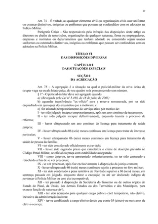 20 
Art. 74 – É vedado ao qualquer elemento civil ou organizações civis usar uniforme 
ou ostentar distintivos, insígnias ou emblemas que possam ser confundidos com os adotados na 
Polícia Militar. 
Parágrafo Único – São responsáveis pela infração das disposições deste artigo os 
diretores ou chefes de repartições, organizações de qualquer natureza, firma ou empregadores, 
empresas e institutos ou departamentos que tenham adotado ou consentido sejam usados 
uniformes ou ostentados distintivos, insígnias ou emblemas que possam ser confundidos com os 
adotados na Polícia Militar. 
TÍTULO VI 
DAS DISPOSIÇÕES DIVERSAS 
CAPÍTULO I 
DAS SITUAÇÕES ESPECIAIS 
SEÇÃO I 
DA AGREGAÇÃO 
Art. 75 – A agregação é a situação na qual o policial-militar da ativa deixa de 
ocupar vaga na escala hierárquica, do seu quadro nela permanecendo sem número. 
§ 1º - O policial-militar deve ser agregado quando: 
a) (Revogada pela Lei nº 5.468, de 18 de julho de 2005) 
b) aguardar transferência "ex–ofício" para a reserva remunerada, por ter sido 
enquadrado em quaisquer dos requisitos que a motivam; e 
c) for afastado temporariamente do serviço ativo por motivo de: 
I - ter sido julgado incapaz temporariamente, após um ano contínuo de tratamento; 
II - ter sido julgado incapaz definitivamente, enquanto tramita o processo de 
reforma; 
III - haver ultrapassado um ano contínuo de licença para tratamento de saúde 
própria; 
IV - haver ultrapassado 06 (seis) meses contínuos em licença para tratar de interesse 
particular; 
V - haver ultrapassado 06 (seis) meses contínuos em licença para tratamento de 
saúde de pessoa da família; 
VI - ter sido considerado oficialmente extraviado; 
VII - haver sido esgotado prazo que caracteriza o crime de deserção previsto no 
Código Penal Militar, se oficial ou praça com estabilidade assegurada; 
VIII - como desertor, ter-se apresentado voluntariamente, ou ter sido capturado e 
reincluído a fim de se ver processar; 
IX - se ver processar, após fiar exclusivamente à disposição da justiça comum; 
X - haver ultrapassado 06 (seis) meses contínuos sujeito a processo no foro militar; 
XI - ter sido condenado a pena restritiva de liberdade superior a 06 (seis) meses, em 
sentença passada em julgado, enquanto durar a execução ou até ser declarado indigno de 
pertencer à Polícia Militar ou com ela incompatível; 
XII - ter passado à disposição da Secretaria do Governo ou de outros órgãos do 
Estado do Piauí, da União, dos demais Estados ou dos Territórios e dos Municípios, para 
exercer função de natureza civil; 
XIII - ter sido nomeado para qualquer cargo público civil temporário, não eletivo, 
inclusive da administração indireta; 
XIV - ter-se candidatado a cargo eletivo desde que conte 05 (cinco) ou mais anos de 
efetivo serviço; 
 
