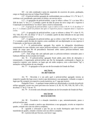 21 
XV - ter sido condenado à pena de suspensão do exercício do posto, graduação, 
cargo ou função prevista no Código Penal Militar. 
§ 2º - O policial-militar agregado de conformidade com as alíneas "a" e "b" do § 1º, 
continua a ser considerado, para todos os efeitos, em serviço ativo. 
§ 3º - A agregação do policial-militar, a que se refere a alínea "a" e os itens XII e 
XIII da letra "c" do § 1º, é contada a partir da data de posse do novo cargo até o regresso à 
Corporação ou transferência "ex-ofício" para a reserva remunerada. 
§ 4º - A agregação do policial-militar, a que se refere os itens I, III, IV, V e X, da alínea "c" 
do § 1º, é contada a partir do primeiro dia após os respectivos prazos e enquanto durar o respectivo 
evento. 
§ 5º - A agregação do policial-militar, a que se referem a alínea "b" e item II, VI, 
VII, VIII, IX e XV, da alínea "c" do § 1º, é contada a partir da data indicada no ato que torna 
público o respectivo evento. 
§ 6º - A agregação do policial-militar, que se refere o item XIV da alínea "c" do § 
1º, é contada a partir da data do registro como candidato até sua diplomação ou seu regresso à 
Corporação, se não houver sido eleito. 
§ 7º - O policial-militar agregado fica sujeito às obrigações disciplinares 
concernentes às suas relações com outros policiais-militares e autoridades civis, salvo quando 
titular do cargo quer lhe dê precedência funcional sobre outros policiais-militares mais 
graduados ou mais antigos. 
§ 8º - Este artigo não será aplicado para os policiais-militares nomeados para o 
Gabinete Militar do Governador do Estado. 
Art. 76 – O policial-militar agregado ficará adido, para efeito de alterações e 
remuneração, à organização policial-militar que lhe for designada, continuando a figurar no 
respectivo registro, sem número, no lugar que até então ocupava, com a abreviatura "Ag" e 
anotações esclarecedoras de sua situação. 
Art. 77 – A agregação se faz por ato do Governador do Estado do Piauí. 
SEÇÃO II 
DA REVERSÃO 
Art. 78 – Reversão é o ato pelo qual o policial-militar agregado retorna ao 
respectivo quadro tão logo cesse o motivo que determinou a sua agregação, voltando a ocupar o 
lugar que lhe competir na respectiva escala numérica, na 1ª vaga que ocorrer. 
Parágrafo Único – A qualquer tempo poderá ser determinada a reversão do policial-militar 
agregado, exceto nos casos previstos nos incisos I, II, III, VI, VII, VIII, XI, XIV e XV, 
da alínea "c" do § 1º do art. 75. 
Art. 79 – A reversão será efetuada mediante ato do Governador do Estado do Piauí. 
SEÇÃO III 
DO EXCEDENTE 
Art. 80 – Excedente é a situação transitória a que, automaticamente, passa o 
policial-militar que: 
I - tendo cessado o motivo que determinou a sua agregação, reverte ao respectivo 
quadro, estando este com seu efetivo completo; 
II - aguarda a colocação a que faz jus na escala hierárquica após haver sido 
transferido de quadro, estando o mesmo com seu efetivo completo; 
III - é promovido por bravura, sem haver vaga; 
 