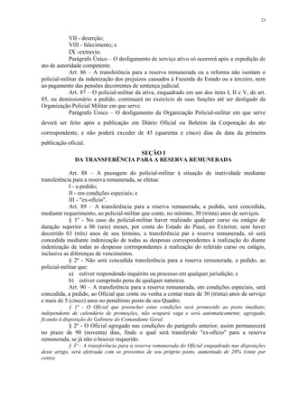23 
VII - deserção; 
VIII - falecimento; e 
IX -extravio. 
Parágrafo Único – O desligamento de serviço ativo só ocorrerá após a expedição de 
ato de autoridade competente. 
Art. 86 – A transferência para a reserva remunerada ou a reforma não isentam o 
policial-militar da indenização dos prejuízos causados à Fazenda do Estado ou a terceiro, nem 
ao pagamento das pensões decorrentes de sentença judicial. 
Art. 87 – O policial-militar da ativa, enquadrado em um dos itens I, II e V, do art. 
85, ou demissionário a pedido, continuará no exercício de suas funções até ser desligado da 
Organização Policial Militar em que serve. 
Parágrafo Único – O desligamento da Organização Policial-militar em que serve 
deverá ser feito após a publicação em Diário Oficial ou Boletim da Corporação do ato 
correspondente, e não poderá exceder de 45 (quarenta e cinco) dias da data da primeira 
publicação oficial. 
SEÇÃO I 
DA TRANSFERÊNCIA PARA A RESERVA REMUNERADA 
Art. 88 – A passagem do policial-militar à situação de inatividade mediante 
transferência para a reserva remunerada, se efetua: 
I - a pedido; 
II - em condições especiais; e 
III - "ex-ofício". 
Art. 89 – A transferência para a reserva remunerada, a pedido, será concedida, 
mediante requerimento, ao policial-militar que conte, no mínimo, 30 (trinta) anos de serviços. 
§ 1º - No caso do policial-militar haver realizado qualquer curso ou estágio de 
duração superior a 06 (seis) meses, por conta do Estado do Piauí, no Exterior, sem haver 
decorrido 03 (três) anos de seu término, a transferência par a reserva remunerada, só será 
concedida mediante indenização de todas as despesas correspondentes à realização do diante 
indenização de todas as despesas correspondentes à realização do referido curso ou estágio, 
inclusive as diferenças de vencimentos. 
§ 2º - Não será concedida transferência para a reserva remunerada, a pedido, ao 
policial-militar que: 
a) estiver respondendo inquérito ou processo em qualquer jurisdição; e 
b) estiver cumprindo pena de qualquer natureza. 
Art. 90 – A transferência para a reserva remunerada, em condições especiais, será 
concedida, a pedido, ao Oficial que conte ou venha a contar mais de 30 (trinta) anos de serviço 
e mais de 5 (cinco) anos no penúltimo posto de seu Quadro. 
§ 1º - O Oficial que preencher estas condições será promovido ao posto imediato, 
independente de calendário de promoções, não ocupará vaga e será automaticamente, agregado, 
ficando à disposição do Gabinete do Comandante Geral. 
§ 2º - O Oficial agregado nas condições do parágrafo anterior, assim permanecerá 
no prazo de 90 (noventa) dias, findo o qual será transferido "ex-ofício" para a reserva 
remunerada, se já não o houver requerido. 
§ 3º - A transferência para a reserva remunerada do Oficial enquadrado nas disposições 
deste artigo, será efetivada com os proventos de seu próprio posto, aumentado de 20% (vinte por 
cento). 
 