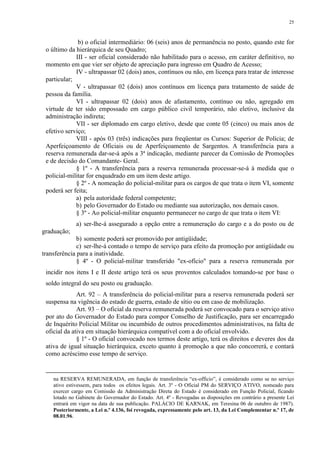 25 
b) o oficial intermediário: 06 (seis) anos de permanência no posto, quando este for 
o último da hierárquica de seu Quadro; 
III - ser oficial considerado não habilitado para o acesso, em caráter definitivo, no 
momento em que vier ser objeto de apreciação para ingresso em Quadro de Acesso; 
IV - ultrapassar 02 (dois) anos, contínuos ou não, em licença para tratar de interesse 
particular; 
V - ultrapassar 02 (dois) anos contínuos em licença para tratamento de saúde de 
pessoa da família. 
VI - ultrapassar 02 (dois) anos de afastamento, contínuo ou não, agregado em 
virtude de ter sido empossado em cargo público civil temporário, não eletivo, inclusive da 
administração indireta; 
VII - ser diplomado em cargo eletivo, desde que conte 05 (cinco) ou mais anos de 
efetivo serviço; 
VIII - após 03 (três) indicações para freqüentar os Cursos: Superior de Polícia; de 
Aperfeiçoamento de Oficiais ou de Aperfeiçoamento de Sargentos. A transferência para a 
reserva remunerada dar-se-á após a 3ª indicação, mediante parecer da Comissão de Promoções 
e de decisão do Comandante- Geral. 
§ 1º - A transferência para a reserva remunerada processar-se-á à medida que o 
policial-militar for enquadrado em um item deste artigo. 
§ 2º - A nomeação do policial-militar para os cargos de que trata o item VI, somente 
poderá ser feita; 
a) pela autoridade federal competente; 
b) pelo Governador do Estado ou mediante sua autorização, nos demais casos. 
§ 3º - Ao policial-militar enquanto permanecer no cargo de que trata o item VI: 
a) ser-lhe-á assegurado a opção entre a remuneração do cargo e a do posto ou de 
graduação; 
b) somente poderá ser promovido por antigüidade; 
c) ser-lhe-á contado o tempo de serviço para efeito da promoção por antigüidade ou 
transferência para a inatividade. 
§ 4º - O policial-militar transferido "ex-ofício" para a reserva remunerada por 
incidir nos itens I e II deste artigo terá os seus proventos calculados tomando-se por base o 
soldo integral do seu posto ou graduação. 
Art. 92 – A transferência do policial-militar para a reserva remunerada poderá ser 
suspensa na vigência do estado de guerra, estado de sítio ou em caso de mobilização. 
Art. 93 – O oficial da reserva remunerada poderá ser convocado para o serviço ativo 
por ato do Governador do Estado para compor Conselho de Justificação, para ser encarregado 
de Inquérito Policial Militar ou incumbido de outros procedimentos administrativos, na falta de 
oficial da ativa em situação hierárquica compatível com a do oficial envolvido. 
§ 1º - O oficial convocado nos termos deste artigo, terá os direitos e deveres dos da 
ativa de igual situação hierárquica, exceto quanto à promoção a que não concorrerá, e contará 
como acréscimo esse tempo de serviço. 
na RESERVA REMUNERADA, em função de transferência “ex-officio”, é considerado como se no serviço 
ativo estivessem, para todos os efeitos legais. Art. 3º - O Oficial PM do SERVIÇO ATIVO, nomeado para 
exercer cargo em Comissão da Administração Direta do Estado é considerado em Função Policial, ficando 
lotado no Gabinete do Governador do Estado. Art. 4º - Revogadas as disposições em contrário a presente Lei 
entrará em vigor na data de sua publicação. PALÁCIO DE KARNAK, em Teresina 06 de outubro de 1987). 
Posteriormente, a Lei n.º 4.136, foi revogada, expressamente pelo art. 13, da Lei Complementar n.º 17, de 
08.01.96. 
 