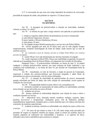 26 
§ 2º A convocação de que trata este artigo dependerá da anuência do convocado, 
precedida de inspeção de saúde, não podendo ser superior a 12 (doze) meses. 
SEÇÃO II 
DA REFORMA 
Art. 94 – A passagem do policial-militar à situação de inatividade, mediante 
reforma, se efetua "ex–ofício". 
Art. 95 – A reforma de que trata o artigo anterior será aplicada ao policial-militar 
que: 
I - atingir as seguintes idades-limites de permanência na reserva remunerada: 
a) para Oficiais Superiores, 64 anos; 
b) para Capitão e Oficiais Subalternos, 60 anos; 
c) para praças, 56 anos. 
II - for julgado incapaz definitivamente para o serviço ativo da Polícia Militar; 
III - estiver agregado por mais de 02 (dois) anos, por ter sido julgado incapaz 
temporariamente, mediante homologação da Junta de Saúde, ainda mesmo que se trate de 
moléstia curável; 
IV - for condenado à pena de reforma, prevista no Código Penal Militar, por sentença 
passada em julgado; 
V - sendo Oficial, tiver sido determinado por decisão transitado em julgado; 
VI - sendo Aspirante-a-Oficial PM e Praça com estabilidade assegurada, for para tal 
indicado ao Comandante-Geral da Polícia Militar, em julgamento de Conselho de Disciplina. 
Parágrafo Único – O policial-militar reformado, na forma do item V, só poderá 
readquirir a situação policial-militar anterior, por outra sentença do Poder Judiciário e nas 
condições nela estabelecidas, e, na forma do item VI, por decisão do Comandante-Geral da 
Polícia Militar. 
Art. 96 – Anualmente, no mês de fevereiro, o órgão de pessoal da Corporação, 
organizará a relação dos policiais-militares que houverem atingindo a idade limite de 
permanência na reserva remunerada, a fim de serem reformados. 
Art. 97 – A situação de inatividade do policial-militar da reserva remunerada 
quando reformado por limite de idade, não sofre solução de continuidade, exceto quanto às 
condições de convocação. 
Art. 98 – A incapacidade definitiva pode sobrevir em conseqüência de: 
I – ferimento recebido na manutenção da ordem pública ou enfermidade contraída 
nessa situação ou que nela tenha sua causa eficiente; 
II – acidente em serviço; 
III – doença, moléstia ou enfermidade adquirida, com relação de causa e efeito a 
condições inerentes ao serviço; 
IV – tuberculose ativa, alienação mental, neoplasia, maligna, cegueira, lepra, 
paralisia irreversível e incapacitante, cardiopatia grave, mal de Parkinson, pênfigo, 
espondiloartrose anquilosante, nefopatia grave e outras moléstias que a lei indicar com base nas 
conclusões da medicina especializada; 
V – acidente ou doença, moléstia ou enfermidade sem relação de causa e efeito com 
o serviço. 
§ 1º - Os casos de que tratam os itens I, II e III, deste artigo serão provados por 
atestados de origem ou inquérito sanitário de origem, sendo os termos do acidente, baixa ao 
hospital, papeletas de tratamento nas enfermidades e hospitais, e os registros de baixa, 
utilizados como meios subsidiários para esclarecer a situação. 
 