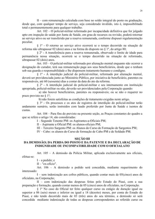 28 
II – com remuneração calculada com base no soldo integral do posto ou graduação, 
desde que, com qualquer tempo de serviço, seja considerado inválido, isto é, impossibilitado 
total e permanentemente para qualquer trabalho. 
Art. 102 – O policial-militar reformado por incapacidade definitiva que for julgado 
apto em inspeção de saúde por Junta de Saúde, em grau de recursos ou revisão, poderá retornar 
ao serviço ativo ou ser transferido par a reserva remunerada, conforme dispuser regulamentação 
peculiar. 
§ 1º - O retorno ao serviço ativo ocorrerá se o tempo decorrido na situação de 
reforma não ultrapassar 02 (dois) anos e na forma do disposto no § 1º, do artigo 80; 
§ 2º - A transferência para a reserva remunerada, observado o limite de idade para 
permanência nessa situação, ocorrerá se o tempo decorrido na situação de reformado, 
ultrapassar 02 (dois) anos. 
Art. 103 – O policial-militar reformado por alienação mental enquanto não ocorrer a 
designação do curador, terá sua remuneração paga aos seus beneficiários, desde que o tenham 
sob sua guarda e responsabilidade e lhe dispensem tratamento humano e condigno. 
§ 1º - A interdição judicial do policial-militar, reformado por alienação mental, 
deverá ser providenciada junto ao Ministério Público, por iniciativa de beneficiário, parentes ou 
responsáveis, até 60 (sessenta) dias a contar da data do ato da reforma. 
§ 2º - A interdição judicial do policial-militar e seu internamento em instituição 
apropriada, policial-militar ou não, deverão ser providenciados pela Corporação quando: 
a) não houver beneficiários, parentes ou responsáveis; ou se não o requerer no 
prazo previsto no § 1º; 
b) não forem satisfeitas as condições de tratamento exigidas neste artigo. 
§ 3º - Os processos e os atos de registros de interdição do policial-militar terão 
andamento sumário, serão instruídos com laudo proferido por Junta de Saúde e isentos de 
custas. 
Art. 104 – Para fins do previsto na presente seção, as Praças constantes do quadro a 
que se refere o artigo 14, são consideradas: 
I – Segundo Tenente PM: os Aspirantes-a-Oficiais PM; 
II – Aspirante a Oficial PM: os alunos-oficiais PM; 
III – Terceiro Sargento PM: os Alunos do Curso de Formação de Sargentos PM; 
IV – Cabo: os alunos do Curso de formação de Cabo PM e de Soldado PM. 
SEÇÃO III 
DA DEMISSÃO; DA PERDA DO POSTO E DA PATENTE E DA DECLARAÇÃO DE 
INDIGNIDADE OU INCOMPATIBILIDADE COM O OFICIALATO 
Art. 105 – A demissão da Polícia Militar, aplicada exclusivamente aos oficiais, 
efetua-se: 
I – a pedido; e 
II – "ex-ofício". 
Art. 106 – A demissão a pedido será concedida, mediante requerimento do 
interessado: 
I – sem indenização aos cofres públicos, quando contar mais de 05(cinco) anos de 
oficialato, na Corporação; 
II – com indenização das despesas feitas pelo Estado do Piauí, com a sua 
preparação e formação, quando contar menos de 05 (cinco) anos de oficialato, na Corporação. 
§ 1º No caso do Oficial ter feito qualquer curso ou estágio de duração igual ou 
superior a 06 (seis) meses e inferior ou igual a 18 (dezoito) meses, por conta do Estado do 
Piauí, e não tendo decorrido mais de 03 (três) anos do seu término, a demissão só será 
concedida mediante indenização de todas as despesas correspondentes ao referido curso ou 
 