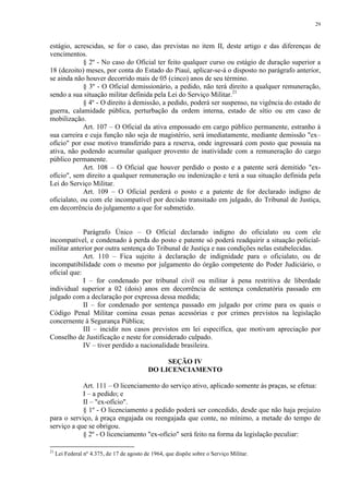 29 
estágio, acrescidas, se for o caso, das previstas no item II, deste artigo e das diferenças de 
vencimentos. 
§ 2º - No caso do Oficial ter feito qualquer curso ou estágio de duração superior a 
18 (dezoito) meses, por conta do Estado do Piauí, aplicar-se-á o disposto no parágrafo anterior, 
se ainda não houver decorrido mais de 05 (cinco) anos de seu término. 
§ 3º - O Oficial demissionário, a pedido, não terá direito a qualquer remuneração, 
sendo a sua situação militar definida pela Lei do Serviço Militar.21 
§ 4º - O direito à demissão, a pedido, poderá ser suspenso, na vigência do estado de 
guerra, calamidade pública, perturbação da ordem interna, estado de sítio ou em caso de 
mobilização. 
Art. 107 – O Oficial da ativa empossado em cargo público permanente, estranho à 
sua carreira e cuja função não seja de magistério, será imediatamente, mediante demissão "ex– 
ofício" por esse motivo transferido para a reserva, onde ingressará com posto que possuía na 
ativa, não podendo acumular qualquer provento de inatividade com a remuneração do cargo 
público permanente. 
Art. 108 – O Oficial que houver perdido o posto e a patente será demitido "ex-ofício", 
sem direito a qualquer remuneração ou indenização e terá a sua situação definida pela 
Lei do Serviço Militar. 
Art. 109 – O Oficial perderá o posto e a patente de for declarado indigno de 
oficialato, ou com ele incompatível por decisão transitado em julgado, do Tribunal de Justiça, 
em decorrência do julgamento a que for submetido. 
Parágrafo Único – O Oficial declarado indigno do oficialato ou com ele 
incompatível, e condenado à perda do posto e patente só poderá readquirir a situação policial-militar 
anterior por outra sentença do Tribunal de Justiça e nas condições nelas estabelecidas. 
Art. 110 – Fica sujeito à declaração de indignidade para o oficialato, ou de 
incompatibilidade com o mesmo por julgamento do órgão competente do Poder Judiciário, o 
oficial que: 
I – for condenado por tribunal civil ou militar à pena restritiva de liberdade 
individual superior a 02 (dois) anos em decorrência de sentença condenatória passado em 
julgado com a declaração por expressa dessa medida; 
II – for condenado por sentença passado em julgado por crime para os quais o 
Código Penal Militar comina essas penas acessórias e por crimes previstos na legislação 
concernente à Segurança Pública; 
III – incidir nos casos previstos em lei específica, que motivam apreciação por 
Conselho de Justificação e neste for considerado culpado. 
IV – tiver perdido a nacionalidade brasileira. 
SEÇÃO IV 
DO LICENCIAMENTO 
Art. 111 – O licenciamento do serviço ativo, aplicado somente às praças, se efetua: 
I – a pedido; e 
II – "ex-ofício". 
§ 1º - O licenciamento a pedido poderá ser concedido, desde que não haja prejuízo 
para o serviço, à praça engajada ou reengajada que conte, no mínimo, a metade do tempo de 
serviço a que se obrigou. 
§ 2º - O licenciamento "ex-ofício" será feito na forma da legislação peculiar: 
21 Lei Federal nº 4.375, de 17 de agosto de 1964, que dispõe sobre o Serviço Militar. 
 