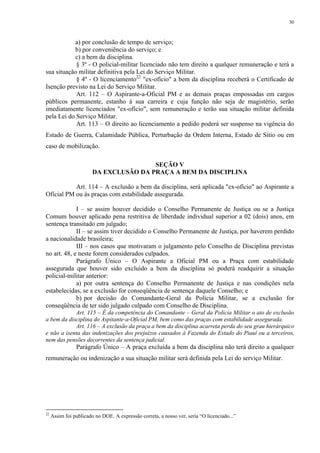 30 
a) por conclusão de tempo de serviço; 
b) por conveniência do serviço; e 
c) a bem da disciplina. 
§ 3º - O policial-militar licenciado não tem direito a qualquer remuneração e terá a 
sua situação militar definitiva pela Lei do Serviço Militar. 
§ 4º - O licenciamento22 "ex-ofício" a bem da disciplina receberá o Certificado de 
Isenção previsto na Lei do Serviço Militar. 
Art. 112 – O Aspirante-a-Oficial PM e as demais praças empossadas em cargos 
públicos permanente, estanho à sua carreira e cuja função não seja de magistério, serão 
imediatamente licenciados "ex-ofício", sem remuneração e terão sua situação militar definida 
pela Lei do Serviço Militar. 
Art. 113 – O direito ao licenciamento a pedido poderá ser suspenso na vigência do 
Estado de Guerra, Calamidade Pública, Perturbação da Ordem Interna, Estado de Sítio ou em 
caso de mobilização. 
SEÇÃO V 
DA EXCLUSÃO DA PRAÇA A BEM DA DISCIPLINA 
Art. 114 – A exclusão a bem da disciplina, será aplicada "ex-ofício" ao Aspirante a 
Oficial PM ou às praças com estabilidade assegurada. 
I – se assim houver decidido o Conselho Permanente de Justiça ou se a Justiça 
Comum houver aplicado pena restritiva de liberdade individual superior a 02 (dois) anos, em 
sentença transitado em julgado; 
II – se assim tiver decidido o Conselho Permanente de Justiça, por haverem perdido 
a nacionalidade brasileira; 
III – nos casos que motivaram o julgamento pelo Conselho de Disciplina previstas 
no art. 48, e neste forem considerados culpados. 
Parágrafo Único – O Aspirante a Oficial PM ou a Praça com estabilidade 
assegurada que houver sido excluído a bem da disciplina só poderá readquirir a situação 
policial-militar anterior: 
a) por outra sentença do Conselho Permanente de Justiça e nas condições nela 
estabelecidas, se a exclusão for conseqüência de sentença daquele Conselho; e 
b) por decisão do Comandante-Geral da Polícia Militar, se a exclusão for 
conseqüência de ter sido julgado culpado com Conselho de Disciplina. 
Art. 115 – É da competência do Comandante – Geral da Polícia Militar o ato de exclusão 
a bem da disciplina do Aspitante-a-Oficial PM, bem como das praças com estabilidade assegurada. 
Art. 116 – A exclusão da praça a bem da disciplina acarreta perda do seu grau hierárquico 
e não a isenta das indenizações dos prejuízos causados à Fazenda do Estado do Piauí ou a terceiros, 
nem das pensões decorrentes da sentença judicial. 
Parágrafo Único – A praça excluída a bem da disciplina não terá direito a qualquer 
remuneração ou indenização a sua situação militar será definida pela Lei do serviço Militar. 
22 Assim foi publicado no DOE. A expressão correta, a nosso ver, seria “O licenciado...” 
 