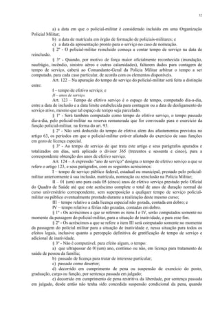 32 
a) a data em que o policial-militar é considerado incluído em uma Organização 
Policial Militar; 
b) a data de matrícula em órgão de formação de policiais-militares; e 
c) a data da apresentação pronto para o serviço no caso de nomeação. 
§ 2º - O policial-militar reincluído começa a contar tempo de serviço na data de 
reinclusão. 
§ 3º - Quando, por motivo de força maior oficialmente reconhecida (inundação, 
naufrágio, incêndio, sinistro aéreo e outras calamidades), faltarem dados para contagem de 
tempo de serviço, caberá ao Comandante-Geral da Polícia Militar arbitrar o tempo a ser 
computado, para cada caso particular, de acordo com os elementos disponíveis. 
Art. 122 – Na apuração do tempo de serviço do policial-militar será feita a distinção 
entre: 
I – tempo de efetivo serviço; e 
II – anos de serviço. 
Art. 123 – Tempo de efetivo serviço é o espaço de tempo, computado dia-a-dia, 
entre a data de inclusão e a data limite estabelecida para contagem ou a data de desligamento do 
serviço ativo, mesmo que tal espaço de tempo seja parcelado. 
§ 1º - Será também computado como tempo de efetivo serviço, o tempo passado 
dia-a-dia, pelo policial-militar na reserva remunerada que for convocado para o exercício da 
função policial-militar, na forma do art. 93. 
§ 2º - Não será deduzido do tempo de efetivo além dos afastamentos previstos no 
artigo 63, os períodos em que o policial-militar estiver afastado do exercício de suas funções 
em gozo de licença especial. 
§ 3º - Ao tempo de serviço de que trata este artigo e seus parágrafos apurados e 
totalizados em dias, será aplicado o divisor 365 (trezentos e sessenta e cinco), para a 
correspondente obtenção dos anos de efetivo serviço. 
Art. 124 – A expressão "ano de serviço" designa o tempo de efetivo serviço a que se 
refere o artigo 123, e seus parágrafos, com os seguintes acréscimos: 
I – tempo de serviço público federal, estadual ou municipal, prestado pelo policial-militar 
anteriormente à sua inclusão, matrícula, nomeação ou reinclusão na Polícia Militar; 
II – 01 (um) ano para cada 05 (cinco) anos de efetivo serviço prestado pelo Oficial 
do Quadro de Saúde até que este acréscimo complete o total de anos de duração normal do 
curso universitário correspondente, sem superposição a qualquer tempo de serviço policial-militar 
ou público eventualmente prestado durante a realização deste mesmo curso; 
III – tempo relativo a cada licença especial não gozada, contada em dobro; e 
IV – tempo relativo a férias não gozadas, contadas em dobro. 
§ 1º - Os acréscimos a que se referem os itens I e IV, serão computados somente no 
momento da passagem do policial-militar, para a situação de inatividade, e para esse fim. 
§ 2º - Os acréscimos a que se refere o item III será computado somente no momento 
da passagem do policial militar para a situação de inatividade e, nessa situação para todos os 
efeitos legais, inclusive quanto a percepção definitiva de gratificação de tempo de serviço e 
adicional de inatividade. 
§ 3º - Não é computável, para efeito algum, o tempo: 
a) que ultrapassar de 01(um) ano, contínuo ou não, em licença para tratamento de 
saúde de pessoa da família; 
b) passado de licença para tratar de interesse particular; 
c) passado como desertor; 
d) decorrido em cumprimento de pena ou suspensão de exercício do posto, 
graduação, cargo ou função, por sentença passada em julgado; 
e) decorrido em cumprimento de pena restritiva da liberdade, por sentença passada 
em julgado, desde então não tenha sido concedida suspensão condicional da pena, quando 
 