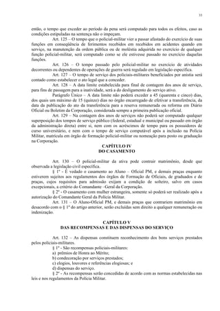 33 
então, o tempo que exceder ao período da pena será computado para todos os efeitos, caso as 
condições estipuladas na sentença não o impeçam. 
Art. 125 – O tempo que o policial-militar vier a passar afastado do exercício de suas 
funções em conseqüência de ferimentos recebidos em recebidos em acidentes quando em 
serviço, na manutenção da ordem pública ou de moléstia adquirida no exercício de qualquer 
função policial-militar, será computado como se ele estivesse passado no exercício daquelas 
funções. 
Art. 126 – O tempo passado pelo policial-militar no exercício de atividades 
decorrentes ou dependentes de operações de guerra será regulado em legislação específica. 
Art. 127 – O tempo de serviço dos policiais-militares beneficiados por anistia será 
contado como estabelecer o ato legal que a conceder. 
Art. 128 – A data limite estabelecida para final de contagem dos anos de serviço, 
para fins de passagem para a inatividade, será a do desligamento do serviço ativo. 
Parágrafo Único – A data limite não poderá exceder a 45 (quarenta e cinco) dias, 
dos quais um máximo de 15 (quinze) dias no órgão encarregado de efetivar a transferência, da 
data da publicação do ato da transferência para a reserva remunerada ou reforma em Diário 
Oficial ou Boletim da Corporação, considerada sempre a primeira publicação oficial. 
Art. 129 – Na contagem dos anos de serviços não poderá ser computado qualquer 
superposição dos tempos de serviço público (federal, estadual e municipal ou passado em órgão 
da administração direta) entre si, nem com os acréscimos de tempo para os possuidores de 
curso universitário, e nem com o tempo de serviço computável após a inclusão na Polícia 
Militar, matrícula em órgão de formação policial-militar ou nomeação para posto ou graduação 
na Corporação. 
CAPÍTULO IV 
DO CASAMENTO 
Art. 130 – O policial-militar da ativa pode contrair matrimônio, desde que 
observada a legislação civil específica. 
§ 1º - É vedado o casamento ao Aluno – Oficial PM, e demais praças enquanto 
estiverem sujeitos aos regulamentos dos órgãos de Formação de Oficiais, de graduados e de 
praças, cujos requisitos para admissão exijam a condição de solteiro, salvo em casos 
excepcionais, a critério do Comandante –Geral da Corporação. 
§ 2º - O casamento com mulher estrangeira, somente só poderá ser realizado após a 
autorização do Comandante Geral da Polícia Militar. 
Art. 131 – O Aluno-Oficial PM, e demais praças que contrariem matrimônio em 
desacordo com o § 1º do artigo anterior, serão excluídas sem direito a qualquer remuneração ou 
indenização. 
CAPÍTULO V 
DAS RECOMPENSAS E DAS DISPENSAS DO SERVIÇO 
Art. 132 – As dispensas constituem reconhecimento dos bons serviços prestados 
pelos policiais-militares. 
§ 1º - São recompensas policiais-militares: 
a) prêmios de Honra ao Mérito; 
b) condecoração por serviços prestados; 
c) elogios, louvores e referências elogiosas; e 
d) dispensas do serviço. 
§ 2º - As recompensas serão concedidas de acordo com as normas estabelecidas nas 
leis e nos regulamentos da Polícia Militar. 
 