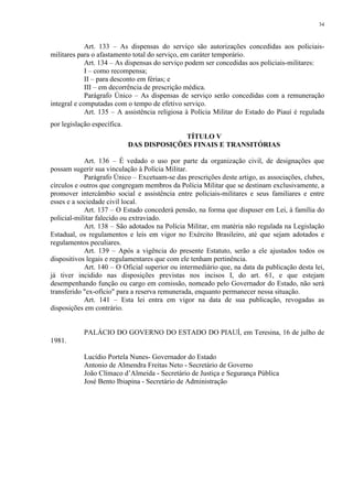 34 
Art. 133 – As dispensas do serviço são autorizações concedidas aos policiais-militares 
para o afastamento total do serviço, em caráter temporário. 
Art. 134 – As dispensas do serviço podem ser concedidas aos policiais-militares: 
I – como recompensa; 
II – para desconto em férias; e 
III – em decorrência de prescrição médica. 
Parágrafo Único – As dispensas de serviço serão concedidas com a remuneração 
integral e computadas com o tempo de efetivo serviço. 
Art. 135 – A assistência religiosa à Polícia Militar do Estado do Piauí é regulada 
por legislação específica. 
TÍTULO V 
DAS DISPOSIÇÕES FINAIS E TRANSITÓRIAS 
Art. 136 – É vedado o uso por parte da organização civil, de designações que 
possam sugerir sua vinculação à Polícia Militar. 
Parágrafo Único – Excetuam-se das prescrições deste artigo, as associações, clubes, 
círculos e outros que congregam membros da Polícia Militar que se destinam exclusivamente, a 
promover intercâmbio social e assistência entre policiais-militares e seus familiares e entre 
esses e a sociedade civil local. 
Art. 137 – O Estado concederá pensão, na forma que dispuser em Lei, à família do 
policial-militar falecido ou extraviado. 
Art. 138 – São adotados na Polícia Militar, em matéria não regulada na Legislação 
Estadual, os regulamentos e leis em vigor no Exército Brasileiro, até que sejam adotados e 
regulamentos peculiares. 
Art. 139 – Após a vigência do presente Estatuto, serão a ele ajustados todos os 
dispositivos legais e regulamentares que com ele tenham pertinência. 
Art. 140 – O Oficial superior ou intermediário que, na data da publicação desta lei, 
já tiver incidido nas disposições previstas nos incisos I, do art. 61, e que estejam 
desempenhando função ou cargo em comissão, nomeado pelo Governador do Estado, não será 
transferido "ex-ofício" para a reserva remunerada, enquanto permanecer nessa situação. 
Art. 141 – Esta lei entra em vigor na data de sua publicação, revogadas as 
disposições em contrário. 
PALÁCIO DO GOVERNO DO ESTADO DO PIAUÍ, em Teresina, 16 de julho de 
1981. 
Lucídio Portela Nunes- Governador do Estado 
Antonio de Almendra Freitas Neto - Secretário de Governo 
João Clímaco d’Almeida - Secretário de Justiça e Segurança Pública 
José Bento Ibiapina - Secretário de Administração 
 