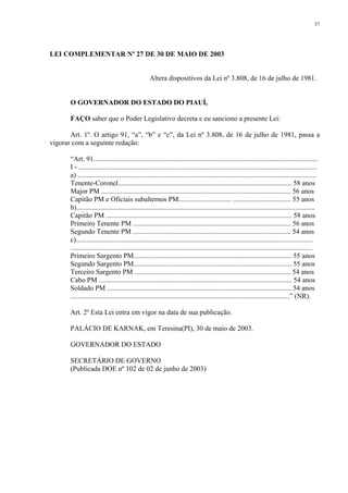 37 
LEI COMPLEMENTAR Nº 27 DE 30 DE MAIO DE 2003 
Altera dispositivos da Lei nº 3.808, de 16 de julho de 1981. 
O GOVERNADOR DO ESTADO DO PIAUÍ, 
FAÇO saber que o Poder Legislativo decreta e eu sanciono a presente Lei: 
Art. 1º. O artigo 91, “a”, “b” e “c”, da Lei nº 3.808, de 16 de julho de 1981, passa a 
vigorar com a seguinte redação: 
“Art. 91................................................................................................................................ 
I - ........................................................................................................................................ 
a) ........................................................................................................................................ 
Tenente-Coronel................................................................................................... 58 anos 
Major PM ............................................................................................................ 56 anos 
Capitão PM e Oficiais subalternos PM.............................. ................................. 55 anos 
b)........................................................................................................................................ 
Capitão PM .......................................................................................................... 58 anos 
Primeiro Tenente PM .......................................................................................... 56 anos 
Segundo Tenente PM .......................................................................................... 54 anos 
c)....................................................................................................................................... 
.......................................................................................................................................... 
Primeiro Sargento PM.......................................................................................... 55 anos 
Segundo Sargento PM.......................................................................................... 55 anos 
Terceiro Sargento PM ......................................................................................... 54 anos 
Cabo PM .............................................................................................................. 54 anos 
Soldado PM ......................................................................................................... 54 anos 
.............................................................................................................................” (NR). 
Art. 2º Esta Lei entra em vigor na data de sua publicação. 
PALÁCIO DE KARNAK, em Teresina(PI), 30 de maio de 2003. 
GOVERNADOR DO ESTADO 
SECRETÁRIO DE GOVERNO 
(Publicada DOE nº 102 de 02 de junho de 2003) 
 