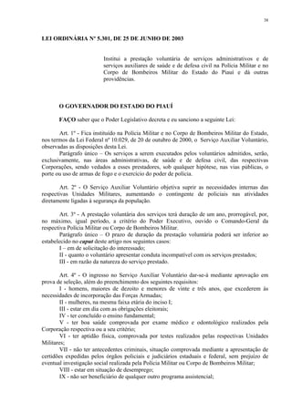38 
LEI ORDINÁRIA Nº 5.301, DE 25 DE JUNHO DE 2003 
Institui a prestação voluntária de serviços administrativos e de 
serviços auxiliares de saúde e de defesa civil na Polícia Militar e no 
Corpo de Bombeiros Militar do Estado do Piauí e dá outras 
providências. 
O GOVERNADOR DO ESTADO DO PIAUÍ 
FAÇO saber que o Poder Legislativo decreta e eu sanciono a seguinte Lei: 
Art. 1º - Fica instituído na Polícia Militar e no Corpo de Bombeiros Militar do Estado, 
nos termos da Lei Federal nº 10.029, de 20 de outubro de 2000, o Serviço Auxiliar Voluntário, 
observadas as disposições desta Lei. 
Parágrafo único – Os serviços a serem executados pelos voluntários admitidos, serão, 
exclusivamente, nas áreas administrativas, de saúde e de defesa civil, das respectivas 
Corporações, sendo vedados a esses prestadores, sob qualquer hipótese, nas vias públicas, o 
porte ou uso de armas de fogo e o exercício do poder de polícia. 
Art. 2º - O Serviço Auxiliar Voluntário objetiva suprir as necessidades internas das 
respectivas Unidades Militares, aumentando o contingente de policiais nas atividades 
diretamente ligadas à segurança da população. 
Art. 3º - A prestação voluntária dos serviços terá duração de um ano, prorrogável, por, 
no máximo, igual período, a critério do Poder Executivo, ouvido o Comando-Geral da 
respectiva Polícia Militar ou Corpo de Bombeiros Militar. 
Parágrafo único – O prazo de duração da prestação voluntária poderá ser inferior ao 
estabelecido no caput deste artigo nos seguintes casos: 
I – em de solicitação do interessado; 
II - quanto o voluntário apresentar conduta incompatível com os serviços prestados; 
III - em razão da natureza do serviço prestado. 
Art. 4º - O ingresso no Serviço Auxiliar Voluntário dar-se-á mediante aprovação em 
prova de seleção, além do preenchimento dos seguintes requisitos: 
I - homens, maiores de dezoito e menores de vinte e três anos, que excederem às 
necessidades de incorporação das Forças Armadas; 
II - mulheres, na mesma faixa etária do inciso I; 
III - estar em dia com as obrigações eleitorais; 
IV - ter concluído o ensino fundamental; 
V - ter boa saúde comprovada por exame médico e odontológico realizados pela 
Corporação respectiva ou a seu critério; 
VI - ter aptidão física, comprovada por testes realizados pelas respectivas Unidades 
Militares; 
VII - não ter antecedentes criminais, situação comprovada mediante a apresentação de 
certidões expedidas pelos órgãos policiais e judiciários estaduais e federal, sem prejuízo de 
eventual investigação social realizada pela Polícia Militar ou Corpo de Bombeiros Militar; 
VIII - estar em situação de desemprego; 
IX - não ser beneficiário de qualquer outro programa assistencial; 
 