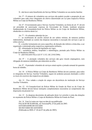 39 
X - não haver outro beneficiário do Serviço Militar Voluntário no seu núcleo familiar. 
Art. 5º - O número de voluntários aos serviços não poderá exceder a proporção de um 
voluntário para cada cinco integrantes do efetivo determinado em Lei para respectiva Polícia 
Militar ou Corpo de Bombeiros Militar. 
Art. 6º - O recrutamento para o Serviço Auxiliar Voluntário, na forma do art. 4º, deverá 
ser precedido de autorização expressa do Governador do Estado, mediante proposta 
fundamentada do Comandante-Geral da Polícia Militar ou do Corpo de Bombeiros Militar, 
obedecidos os critérios desta Lei. 
Art. 7º - O voluntário admitido faz jus: 
I - ao recebimento de auxílio mensal de um salário mínimo, de natureza jurídica 
indenizatória, destinado ao custeio das despesas necessárias à execução dos serviços a que se 
refere esta Lei; 
II - a receber treinamento em curso específico, de duração não inferior a trinta dias, a ser 
organizado e ministrado pelas respectivas organizações militares; 
III - alimentação na forma da legislação em vigor; 
IV - assistência médica, hospitalar e odontológica, prestada pela Polícia Militar ou 
Corpo de Bombeiros Militar; 
V - (REVOGADO PELA LEI Nº 5.552, DE 23/03/2006). 
Art. 8º - A prestação voluntária dos serviços não gera vínculo empregatício, nem 
obrigação de natureza trabalhista, previdenciária ou afim. 
Art. 9º O prestador voluntário de serviços estará sujeito a jornada semanal de quarenta 
horas de trabalho. 
Art. 10 A Polícia Militar ou Corpo de Bombeiros Militar deverá contratar, para todos 
os integrantes do Serviço Auxiliar Voluntário, seguro de acidentes pessoais destinado a cobrir 
os riscos do exercício das respectivas atividades. 
Art. 11 Fica vedada a criação de cargos em decorrência da instituição do Serviço 
Auxiliar Voluntário. 
Art. 12 O Comando-Geral da Polícia Militar do Estado do Piauí ou do Corpo de 
Bombeiros Militar deverá baixar instruções complementares necessárias ao cumprimento das 
disposições da presente Lei. 
Art. 13 As despesas decorrentes da aplicação desta Lei correrão à conta das dotações 
no orçamento da Polícia Militar e Corpo de Bombeiros Militar do Estado do Piauí. 
Art. 14 Esta Lei entra em vigor na data de sua publicação. 
PALÁCIO DE KARNAK, em Teresina(PI), 25 de junho de 2003. 
GOVERNADOR DO ESTADO 
SECRETÁRIO DE GOVERNO 
(Publicada no DOE no 126 de 07 de julho de 2003). 
 