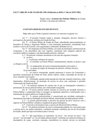 4 
LEI Nº 3.808, DE 16 DE JULHO DE 1981 (Publicada no DOE nº 140, de 29.07.1981) 
Dispõe sobre o Estatuto dos Policiais Militares do Estado 
do Piauí, e dá outras providências. 
O GOVERNADOR DO ESTADO DO PIAUÍ, 
Faço saber que o Poder Legislativo decreta e eu sanciono a seguinte Lei: 
Art. 1º - O presente Estatuto regula a situação, obrigações, deveres, direitos e 
prerrogativas dos policiais–militares do Estado do Piauí. 
Art. 2º - A Polícia Militar do Estado do Piauí, subordinada operacionalmente ao 
Secretário de Justiça e Segurança Pública, é uma instituição permanente, considerada força 
auxiliar e reserva do Exército, com organização e atribuições definidas em Lei. 
Art. 3º - Os integrantes da Polícia Militar, em razão da destinação constitucional da 
Corporação e em decorrência das Leis vigentes, constituem uma categoria especial dos 
servidores públicos estaduais e são denominados policiais–militares. 
§ 1º - Os policiais–militares encontram-se em uma das seguintes situações: 
a) na ativa: 
I – os policiais–militares de carreira; 
II – os incluídos na Polícia Militar voluntariamente, durante os prazos a que 
se obrigam a servir; 
III – os componentes da reserva remunerada quando convocados; e 
IV – os alunos de órgãos de formação de policiais–militares da ativa. 
b) na inatividade: 
I – na reserva remunerada, quando pertencem à reserva da Corporação e 
percebem remuneração do Estado do Piauí, porém sujeitos, ainda, à prestação de serviço na 
ativa, mediante convocação; 
II – reformados, quando tendo passado por uma das situações anteriores, estão 
dispensados, definitivamente, da prestação de serviço na ativa, mas continuam a perceber 
remuneração do Estado do Piauí. 
§ 2º - Os policiais–militares de carreira são os que no desempenho voluntário e 
permanente do serviço policial-militar, tem vitaliciedade assegurada. 
Art. 4º - O serviço policial–militar consiste no exercício de atividade inerentes à 
Polícia Militar e compreende todos os encargos na legislação específica e relacionados com a 
manutenção da ordem pública no Estado do Piauí. 
Art. 5º - A carreira policial-militar é caracterizada por atividade continuada e 
inteiramente devotada às finalidades da Polícia Militar, denominada atividade policial-militar. 
§ 1º - A carreira policial-militar é privativa do pessoal da ativa. Inicia-se com o 
ingresso na Polícia Militar e obedece à seqüência de graus hierárquicos. 
§ 2º - É privativa de brasileiro nato a carreira de Oficial da Polícia Militar. 
Art. 6º - Os policiais-militares da reserva remunerada poderão ser convocados para 
o serviço ativo, em caráter transitório e mediante aceitação voluntária, por ato do Governador 
do Estado, desde que haja conveniência para o serviço. 
Art. 7º - São equivalentes as expressões "na ativa", “em serviço na ativa”, "em 
serviço", "em atividade" ou "em atividade policial-militar" conferidas aos policiais-militares no 
desempenho de cargo, comissão, encargos, incumbência ou missão, serviço ou atividade 
 