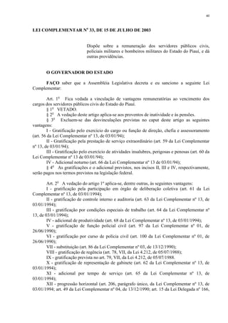40 
LEI COMPLEMENTAR No 33, DE 15 DE JULHO DE 2003 
Dispõe sobre a remuneração dos servidores públicos civis, 
policiais militares e bombeiros militares do Estado do Piauí, e dá 
outras providências. 
O GOVERNADOR DO ESTADO 
FAÇO saber que a Assembléia Legislativa decreta e eu sanciono a seguinte Lei 
Complementar: 
Art. 1o Fica vedada a vinculação de vantagens remuneratórias ao vencimento dos 
cargos dos servidores públicos civis do Estado do Piauí. 
§ 1o VETADO. 
§ 2o A vedação deste artigo aplica-se aos proventos de inatividade e às pensões. 
§ 3o Excluem-se das desvinculações previstas no caput deste artigo as seguintes 
vantagens: 
I - Gratificação pelo exercício do cargo ou função de direção, chefia e assessoramento 
(art. 56 da Lei Complementar nº 13, de 03/01/94); 
II - Gratificação pela prestação de serviço extraordinário (art. 59 da Lei Complementar 
nº 13, de 03/01/94); 
III - Gratificação pelo exercício de atividades insalubres, perigosas e penosas (art. 60 da 
Lei Complementar nº 13 de 03/01/94); 
IV - Adicional noturno (art. 66 da Lei Complementar nº 13 de 03/01/94); 
§ 4o As gratificações e o adicional previstos, nos incisos II, III e IV, respectivamente, 
serão pagos nos termos previstos na legislação federal. 
Art. 2o A vedação do artigo 1º aplica-se, dentre outras, às seguintes vantagens: 
I - gratificação pela participação em órgão de deliberação coletiva (art. 61 da Lei 
Complementar nº 13, de 03/01/1994); 
II - gratificação de controle interno e auditoria (art. 63 da Lei Complementar nº 13, de 
03/01/1994); 
III - gratificação por condições especiais de trabalho (art. 64 da Lei Complementar nº 
13, de 03/01/1994); 
IV - adicional de produtividade (art. 68 da Lei Complementar nº 13, de 03/01/1994); 
V - gratificação de função policial civil (art. 97 da Lei Complementar nº 01, de 
26/06/1990); 
VI - gratificação por curso de polícia civil (art. 100 da Lei Complementar nº 01, de 
26/06/1990); 
VII - substituição (art. 86 da Lei Complementar nº 03, de 13/12/1990); 
VIII - gratificação de regência (art. 78, VII, da Lei 4.212, de 05/07/1988); 
IX - gratificação prevista no art. 79, VII, da Lei 4.212, de 05/07/1988. 
X - gratificação de representação de gabinete (art. 62 da Lei Complementar nº 13, de 
03/01/1994); 
XI - adicional por tempo de serviço (art. 65 da Lei Complementar nº 13, de 
03/01/1994); 
XII - progressão horizontal (art. 206, parágrafo único, da Lei Complementar nº 13, de 
03/01/1994; art. 49 da Lei Complementar nº 04, de 13/12/1990; art. 15 da Lei Delegada nº 166, 
 