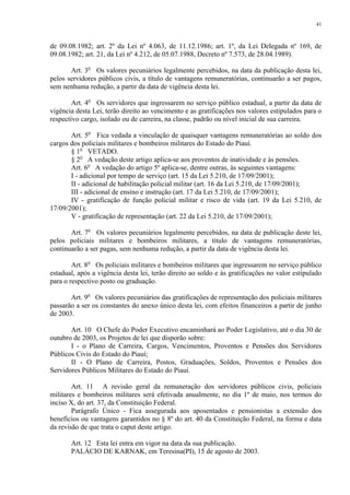 41 
de 09.08.1982; art. 2º da Lei nº 4.063, de 11.12.1986; art. 1º, da Lei Delegada nº 169, de 
09.08.1982; art. 21, da Lei nº 4.212, de 05.07.1988, Decreto nº 7.573, de 28.04.1989). 
Art. 3o Os valores pecuniários legalmente percebidos, na data da publicação desta lei, 
pelos servidores públicos civis, a título de vantagens remuneratórias, continuarão a ser pagos, 
sem nenhuma redução, a partir da data de vigência desta lei. 
Art. 4o Os servidores que ingressarem no serviço público estadual, a partir da data de 
vigência desta Lei, terão direito ao vencimento e as gratificações nos valores estipulados para o 
respectivo cargo, isolado ou de carreira, na classe, padrão ou nível inicial de sua carreira. 
Art. 5o Fica vedada a vinculação de quaisquer vantagens remuneratórias ao soldo dos 
cargos dos policiais militares e bombeiros militares do Estado do Piauí. 
§ 1o VETADO. 
§ 2o A vedação deste artigo aplica-se aos proventos de inatividade e às pensões. 
Art. 6o A vedação do artigo 5º aplica-se, dentre outras, às seguintes vantagens: 
I - adicional por tempo de serviço (art. 15 da Lei 5.210, de 17/09/2001); 
II - adicional de habilitação policial militar (art. 16 da Lei 5.210, de 17/09/2001); 
III - adicional de ensino e instrução (art. 17 da Lei 5.210, de 17/09/2001); 
IV - gratificação de função policial militar e risco de vida (art. 19 da Lei 5.210, de 
17/09/2001); 
V - gratificação de representação (art. 22 da Lei 5.210, de 17/09/2001); 
Art. 7o Os valores pecuniários legalmente percebidos, na data de publicação deste lei, 
pelos policiais militares e bombeiros militares, a título de vantagens remuneratórias, 
continuarão a ser pagas, sem nenhuma redução, a partir da data de vigência desta lei. 
Art. 8o Os policiais militares e bombeiros militares que ingressarem no serviço público 
estadual, após a vigência desta lei, terão direito ao soldo e às gratificações no valor estipulado 
para o respectivo posto ou graduação. 
Art. 9o Os valores pecuniários das gratificações de representação dos policiais militares 
passarão a ser os constantes do anexo único desta lei, com efeitos financeiros a partir de junho 
de 2003. 
Art. 10 O Chefe do Poder Executivo encaminhará ao Poder Legislativo, até o dia 30 de 
outubro de 2003, os Projetos de lei que disporão sobre: 
I - o Plano de Carreira, Cargos, Vencimentos, Proventos e Pensões dos Servidores 
Públicos Civis do Estado do Piauí; 
II - O Plano de Carreira, Postos, Graduações, Soldos, Proventos e Pensões dos 
Servidores Públicos Militares do Estado do Piauí. 
Art. 11 A revisão geral da remuneração dos servidores públicos civis, policiais 
militares e bombeiros militares será efetivada anualmente, no dia 1º de maio, nos termos do 
inciso X, do art. 37, da Constituição Federal. 
Parágrafo Único - Fica assegurada aos aposentados e pensionistas a extensão dos 
benefícios ou vantagens garantidos no § 8º do art. 40 da Constituição Federal, na forma e data 
da revisão de que trata o caput deste artigo. 
Art. 12 Esta lei entra em vigor na data da sua publicação. 
PALÁCIO DE KARNAK, em Teresina(PI), 15 de agosto de 2003. 
 