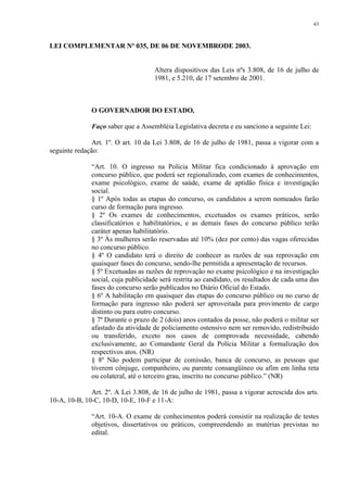 43 
LEI COMPLEMENTAR Nº 035, DE 06 DE NOVEMBRODE 2003. 
Altera dispositivos das Leis nºs 3.808, de 16 de julho de 
1981, e 5.210, de 17 setembro de 2001. 
O GOVERNADOR DO ESTADO, 
Faço saber que a Assembléia Legislativa decreta e eu sanciono a seguinte Lei: 
Art. 1º. O art. 10 da Lei 3.808, de 16 de julho de 1981, passa a vigorar com a 
seguinte redação: 
“Art. 10. O ingresso na Polícia Militar fica condicionado à aprovação em 
concurso público, que poderá ser regionalizado, com exames de conhecimentos, 
exame psicológico, exame de saúde, exame de aptidão física e investigação 
social. 
§ 1º Após todas as etapas do concurso, os candidatos a serem nomeados farão 
curso de formação para ingresso. 
§ 2º Os exames de conhecimentos, excetuados os exames práticos, serão 
classificatórios e habilitatórios, e as demais fases do concurso público terão 
caráter apenas habilitatório. 
§ 3º Às mulheres serão reservadas até 10% (dez por cento) das vagas oferecidas 
no concurso público. 
§ 4º O candidato terá o direito de conhecer as razões de sua reprovação em 
quaisquer fases do concurso, sendo-lhe permitida a apresentação de recursos. 
§ 5º Excetuadas as razões de reprovação no exame psicológico e na investigação 
social, cuja publicidade será restrita ao candidato, os resultados de cada uma das 
fases do concurso serão publicados no Diário Oficial do Estado. 
§ 6º A habilitação em quaisquer das etapas do concurso público ou no curso de 
formação para ingresso não poderá ser aproveitada para provimento de cargo 
distinto ou para outro concurso. 
§ 7º Durante o prazo de 2 (dois) anos contados da posse, não poderá o militar ser 
afastado da atividade de policiamento ostensivo nem ser removido, redistribuído 
ou transferido, exceto nos casos de comprovada necessidade, cabendo 
exclusivamente, ao Comandante Geral da Polícia Militar a formalização dos 
respectivos atos. (NR) 
§ 8º Não podem participar de comissão, banca de concurso, as pessoas que 
tiverem cônjuge, companheiro, ou parente consangüíneo ou afim em linha reta 
ou colateral, até o terceiro grau, inscrito no concurso público.” (NR) 
Art. 2º. A Lei 3.808, de 16 de julho de 1981, passa a vigorar acrescida dos arts. 
10-A, 10-B, 10-C, 10-D, 10-E, 10-F e 11-A: 
“Art. 10-A. O exame de conhecimentos poderá consistir na realização de testes 
objetivos, dissertativos ou práticos, compreendendo as matérias previstas no 
edital. 
 