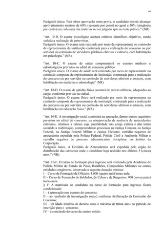 44 
Parágrafo único. Para obter aprovação nesta prova, o candidato deverá alcançar 
aproveitamento mínimo de 60% (sessenta por cento) no geral e 50% (cinqüenta 
por cento) em cada uma das matérias ou ser julgado apto no teste prático.” (NR) 
“Art. 10-B. O exame psicológico adotará critérios científicos objetivos, sendo 
vedada a realização de entrevistas. 
Parágrafo único. O exame será realizado por meio de representante ou comissão 
de representantes da instituição contratada para a realização do concurso ou por 
servidor ou comissão de servidores públicos efetivos e estáveis, com habilitação 
em psicologia.” (NR) 
“Art. 10-C. O exame de saúde compreenderá os exames médicos e 
odontológicos previstos no edital do concurso público 
Parágrafo único. O exame de saúde será realizado por meio de representante ou 
comissão composta de representantes da instituição contratada para a realização 
do concurso ou por servidor ou comissão de servidores efetivos e estáveis, com 
habilitação em medicina e odontologia” (NR) 
“Art. 10-D. O exame de aptidão física constará de provas atléticas, adequadas ao 
cargo, conforme previsto no edital. 
Parágrafo único. O exame físico será realizado por meio de representante ou 
comissão composta de representantes da instituição contratada para a realização 
do concurso ou por servidor ou comissão de servidores efetivos e estáveis, com 
habilitação em educação física.” (NR) 
“Art. 10-E. A investigação social consistirá na apuração, dentre outros requisitos 
previstos no edital do concurso, na comprovação da ausência de antecedentes 
criminais, relativos a crimes cuja punibilidade não esteja extinta e não tenha 
ocorrido a reabilitação, compreendendo processos na Justiça Comum, na Justiça 
Federal, na Justiça Federal Militar e Justiça Eleitoral, certidão negativa de 
antecedente expedida pela Polícia Federal, Polícia Civil e Auditoria Militar e 
certidão negativa de processo administrativo disciplinar no âmbito da 
Corporação. 
Parágrafo único. A Certidão de Antecedentes será expedida pelo órgão de 
distribuição das comarcas onde o candidato haja residido nos últimos 5 (cinco) 
anos.” (NR) 
“Art. 10-F. O curso de formação para ingresso será realizado pela Academia de 
Polícia Militar do Estado do Piauí, Batalhões, Companhias Militares ou outras 
entidades congêneres, observada a seguinte duração mínima: 
I – Curso de Formação de Oficiais: 4.000 (quatro mil) horas-aula; 
II – Curso de Formação de Soldados, de Cabos e de Sargentos: 900 (novecentas) 
horas-aula. 
§ 1º A matrícula do candidato no curso de formação para ingresso ficará 
condicionada: 
I – à aprovação nos exames do concurso; 
II – ao resultado da investigação social, conforme deliberação da Comissão do 
Concurso; 
III – ter idade mínima de dezoito anos e máxima de trinta anos no período de 
inscrição para o concurso; 
IV – à conclusão do curso de ensino médio. 
 