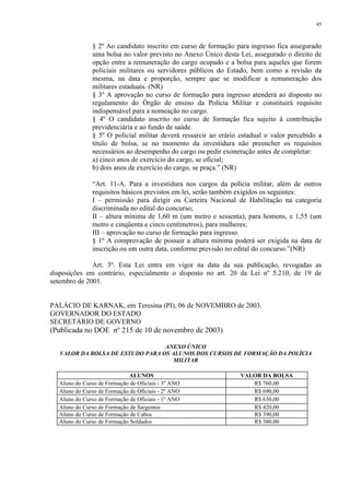 45 
§ 2º Ao candidato inscrito em curso de formação para ingresso fica assegurado 
uma bolsa no valor previsto no Anexo Único desta Lei, assegurado o direito de 
opção entre a remuneração do cargo ocupado e a bolsa para aqueles que forem 
policiais militares ou servidores públicos do Estado, bem como a revisão da 
mesma, na data e proporção, sempre que se modificar a remuneração dos 
militares estaduais. (NR) 
§ 3º A aprovação no curso de formação para ingresso atenderá ao disposto no 
regulamento do Órgão de ensino da Polícia Militar e constituirá requisito 
indispensável para a nomeação no cargo. 
§ 4º O candidato inscrito no curso de formação fica sujeito à contribuição 
previdenciária e ao fundo de saúde. 
§ 5º O policial militar deverá ressarcir ao erário estadual o valor percebido a 
título de bolsa, se no momento da investidura não preencher os requisitos 
necessários ao desempenho do cargo ou pedir exoneração antes de completar: 
a) cinco anos de exercício do cargo, se oficial; 
b) dois anos de exercício do cargo, se praça.” (NR) 
“Art. 11-A. Para a investidura nos cargos da polícia militar, além de outros 
requisitos básicos previstos em lei, serão também exigidos os seguintes: 
I – permissão para dirigir ou Carteira Nacional de Habilitação na categoria 
discriminada no edital do concurso; 
II – altura mínima de 1,60 m (um metro e sessenta), para homens, e 1,55 (um 
metro e cinqüenta e cinco centímetros), para mulheres; 
III – aprovação no curso de formação para ingresso. 
§ 1º A comprovação de possuir a altura mínima poderá ser exigida na data de 
inscrição ou em outra data, conforme previsão no edital do concurso.”(NR) 
Art. 3º. Esta Lei entra em vigor na data da sua publicação, revogadas as 
disposições em contrário, especialmente o disposto no art. 20 da Lei nº 5.210, de 19 de 
setembro de 2001. 
PALÁCIO DE KARNAK, em Teresina (PI), 06 de NOVEMBRO de 2003. 
GOVERNADOR DO ESTADO 
SECRETÁRIO DE GOVERNO 
(Publicada no DOE nº 215 de 10 de novembro de 2003) 
ANEXO ÚNICO 
VALOR DA BOLSA DE ESTUDO PARA OS ALUNOS DOS CURSOS DE FORMAÇÃO DA POLÍCIA 
MILITAR 
ALUNOS VALOR DA BOLSA 
Aluno do Curso de Formação de Oficiais - 3º ANO R$ 760,00 
Aluno do Curso de Formação de Oficiais - 2º ANO R$ 690,00 
Aluno do Curso de Formação de Oficiais - 1º ANO R$ 630,00 
Aluno do Curso de Formação de Sargentos R$ 420,00 
Aluno do Curso de Formação de Cabos R$ 390,00 
Aluno do Curso de Formação Soldados R$ 380,00 
 