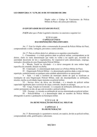 46 
LEI ORDINÁRIA N.º 5.378, DE 10 DE FEVEREIRO DE 2004 
Dispõe sobre o Código de Vencimentos da Polícia 
Militar do Piauí e dá outras providências. 
O GOVERNADOR DO ESTADO DO PIAUÍ, 
FAÇO saber que o Poder Legislativo decreta e eu sanciono a seguinte Lei: 
T Í T U L O I 
CAPÍTULO ÚNICO 
DAS DISPOSIÇÕES PRELIMINARES 
Art. 1º. Esta Lei dispõe sobre a remuneração do pessoal da Polícia Militar do Piauí, 
compreendendo o soldo, vantagens, proventos e outros direitos. 
Art. 2º. Para os efeitos desta Lei, adotam-se as seguintes conceituações: 
I – Comandante - é o titulo genérico dado ao policial militar, correspondente ao de 
diretor, chefe ou outra denominação que tenha ou venha a ter aquele que, investido de 
autoridade decorrente de leis e regulamentos, for responsável pela administração, emprego, 
instrução e disciplina de uma Organização Policial Militar; 
II – Missão, Tarefa ou Atividade - é o dever emergente de uma ordem legal, 
específica de comando, direção ou chefia; 
III – Corporação - é a denominação dada nesta Lei à Polícia Militar do Piauí; 
IV – Organização Policial-Militar - é a denominação genérica dada a corpo de tropa, 
repartição, estabelecimento ou qualquer outra unidade administrativa ou operacional; 
V – Sede - é todo o território do município dentro do qual se localizam as 
instalações de uma Organização Policial Militar, onde são desempenhadas as atribuições, 
missões, tarefas ou atividades legais inerentes ao policial militar; 
VI – Serviço Ativo, da Ativa, em Atividade - é a situação do policial militar 
capacitado legalmente para o exercício de cargo, comissão, função ou encargo; 
VII – Cargo, Função ou Comissão - é o conjunto de atribuições definidas por lei, em 
caráter permanente ou não, de que está investido o policial militar; 
VIII – Encargo - é a missão ou atribuição de serviço determinada ao policial militar; 
IX – Policial-Militar - é a denominação dada ao membro da Polícia Militar, 
abrangendo os postos e graduações na hierarquia militar. 
T Í T U L O II 
DA REMUNERAÇÃO DO POLICIAL MILITAR 
CAPÍTULO I 
DA REMUNERAÇÃO 
Art. 3º. Remuneração é o quantitativo mensal, em espécie, devido ao policial militar, 
compreendendo soldo, gratificações e adicionais. 
SEÇÃO I 
 