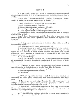 47 
DO SOLDO 
Art. 4º. O Soldo é a parcela básica mensal da remuneração inerente ao posto ou à 
graduação do policial militar da ativa, correspondente ao valor nominal constante no Anexo I, 
desta Lei. 
Parágrafo único. O soldo do policial militar é irredutível, não está sujeito à penhora, 
seqüestro ou arresto, senão nos casos especificamente previstos em lei. 
Art. 5º. O direito do policial militar ao soldo tem início na data: 
I – do ato de promoção, para os Oficiais PM; 
II – do ato de declaração, para os Aspirantes a Oficial PM; 
III – do ato de promoção, para o Subtenente PM; 
IV – do ato de promoção e de classificação, para as demais praças PM; 
V – da apresentação, quando da nomeação inicial para qualquer posto ou graduação 
na Polícia Militar do Piauí. 
Parágrafo único. Excetuam-se das condições deste artigo os casos com caráter 
retroativo, quando soldo será devido a partir das datas declaradas nos respectivos atos 
legislativos. 
Art. 6º. Suspende-se, temporariamente, o direito do policial militar ao soldo e 
demais vantagens quando: 
I – em licença para tratar de assunto de interesse particular; 
II – em licença para exercer atividade ou função estranha à Polícia Militar do Piauí; 
III – agregado, para exercer atividades estranhas à Polícia Militar, estiver no 
exercício de cargo, emprego ou função pública temporária não eletiva, ainda que na 
administração Pública, assegurado ao policial militar o direito de opção pela remuneração 
correspondente ao posto ou à graduação; 
IV – em estado de deserção. 
Parágrafo Único. O policial militar que usar o direito de opção previsto no Inciso III 
pela remuneração da Corporação, faz jus à representação mensal do cargo, emprego ou função 
pública temporária. 
Art. 7º. O direito ao soldo e demais vantagens cessa, definitivamente, na data em 
que o policial militar for desligado do serviço ativo da Polícia Militar do Piauí por: 
I – exclusão, licenciamento, perda do posto ou graduação; 
II – transferência para a reserva ou reformas; 
III – falecimento. 
Art. 8º. Quando o policial militar for considerado desaparecido ou extraviado, nos 
termos da Lei, seu soldo e demais vantagens serão pagos aos que teriam direito à sua pensão 
militar. 
§ 1º No caso previsto neste artigo, decorridos 06 (seis) meses, iniciar-se-á a 
habilitação dos beneficiários à pensão militar, cessando o pagamento do soldo e demais 
vantagens, quando se iniciar o pagamento da pensão militar. 
§ 2º reaparecendo o policial militar, caber-lhe-á, se for o caso, o pagamento da 
diferença entre o soldo e demais vantagens a que faria jus, bem como a diferença entre o que 
tinha direito e a pensão percebida pelos seus beneficiários. 
Art. 9º. O policial militar continuará com direito ao soldo e demais vantagens em 
todos os casos não previstos nos artigos 6º e 7º desta Lei. 
 