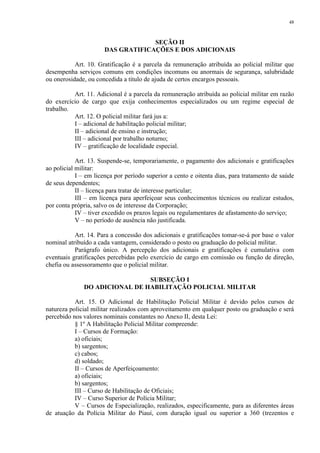 48 
SEÇÃO II 
DAS GRATIFICAÇÕES E DOS ADICIONAIS 
Art. 10. Gratificação é a parcela da remuneração atribuída ao policial militar que 
desempenha serviços comuns em condições incomuns ou anormais de segurança, salubridade 
ou onerosidade, ou concedida a título de ajuda de certos encargos pessoais. 
Art. 11. Adicional é a parcela da remuneração atribuída ao policial militar em razão 
do exercício de cargo que exija conhecimentos especializados ou um regime especial de 
trabalho. 
Art. 12. O policial militar fará jus a: 
I – adicional de habilitação policial militar; 
II – adicional de ensino e instrução; 
III – adicional por trabalho noturno; 
IV – gratificação de localidade especial. 
Art. 13. Suspende-se, temporariamente, o pagamento dos adicionais e gratificações 
ao policial militar: 
I – em licença por período superior a cento e oitenta dias, para tratamento de saúde 
de seus dependentes; 
II – licença para tratar de interesse particular; 
III – em licença para aperfeiçoar seus conhecimentos técnicos ou realizar estudos, 
por conta própria, salvo os de interesse da Corporação; 
IV – tiver excedido os prazos legais ou regulamentares de afastamento do serviço; 
V – no período de ausência não justificada. 
Art. 14. Para a concessão dos adicionais e gratificações tomar-se-á por base o valor 
nominal atribuído a cada vantagem, considerado o posto ou graduação do policial militar. 
Parágrafo único. A percepção dos adicionais e gratificações é cumulativa com 
eventuais gratificações percebidas pelo exercício de cargo em comissão ou função de direção, 
chefia ou assessoramento que o policial militar. 
SUBSEÇÃO I 
DO ADICIONAL DE HABILITAÇÃO POLICIAL MILITAR 
Art. 15. O Adicional de Habilitação Policial Militar é devido pelos cursos de 
natureza policial militar realizados com aproveitamento em qualquer posto ou graduação e será 
percebido nos valores nominais constantes no Anexo II, desta Lei: 
§ 1º A Habilitação Policial Militar compreende: 
I – Cursos de Formação: 
a) oficiais; 
b) sargentos; 
c) cabos; 
d) soldado; 
II – Cursos de Aperfeiçoamento: 
a) oficiais; 
b) sargentos; 
III – Curso de Habilitação de Oficiais; 
IV – Curso Superior de Polícia Militar; 
V – Cursos de Especialização, realizados, especificamente, para as diferentes áreas 
de atuação da Polícia Militar do Piauí, com duração igual ou superior a 360 (trezentos e 
 