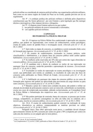 5 
policial-militar ou considerada de natureza policial-militar, nas organizações policiais-militares, 
bem como ou em outros órgãos do Estado do Piauí ou na União, quando previsto em lei ou 
regulamento. 
Art. 8º - A condição jurídica dos policiais–militares é definida pelos dispositivos 
constitucionais que lhe forem aplicáveis1, por este Estatuto e pela legislação que lhe outorgar 
direitos e prerrogativas e lhes impuser deveres e obrigações. 
Art. 9º - O disposto neste Estatuto aplica-se no que couber: 
I – aos policiais-militares da reserva remunerada e reformados; 
II – aos capelães policiais-militares. 
CAPITULO I 
DO INGRESSO NA POLÍCIA MILITAR 
Art. 10 - O ingresso na Polícia Militar fica condicionado à aprovação em concurso 
público, que poderá ser regionalizado, com exames de conhecimentos, exame psicológico, 
exame de saúde, exame de aptidão física e investigação social. (Alterado pela LC n° 35, de 
06.11.2003)2 
§ 1º Após todas as etapas do concurso, os candidatos a serem nomeados farão curso 
de formação para ingresso. (Acrescentado pela LC n° 35, de 06.11.2003) 
§ 2º Os exames de conhecimentos, excetuados os exames práticos, serão 
classificatórios e habilitatórios, e as demais fases do concurso público terão caráter apenas 
habilitatório. (Acrescentado pela LC n° 35, de 06.11.2003) 
§ 3º Às mulheres serão reservadas até 10% (dez por cento) das vagas oferecidas no 
concurso público. (Acrescentado pela LC n° 35, de 06.11.2003) 
§ 4º O candidato terá o direito de conhecer as razões de sua reprovação em 
quaisquer fases do concurso, sendo-lhe permitida a apresentação de recursos. (Acrescentado 
pela LC n° 35, de 06.11.2003) 
§ 5º Excetuadas as razões de reprovação no exame psicológico e na investigação 
social, cuja publicidade será restrita ao candidato, os resultados de cada uma das fases do 
concurso serão publicados no Diário Oficial do Estado. (Acrescentado pela LC n° 35, de 
06.11.2003) 
§ 6º A habilitação em quaisquer das etapas do concurso público ou no curso de 
formação para ingresso não poderá ser aproveitada para provimento de cargo distinto ou para 
outro concurso. (Acrescentado pela LC n° 35, de 06.11.2003) 
§ 7º Durante o prazo de 2 (dois) anos contados da posse, não poderá o militar ser 
afastado da atividade de policiamento ostensivo nem ser removido, redistribuído ou transferido, 
exceto nos casos de comprovada necessidade, cabendo exclusivamente, ao Comandante Geral 
da Polícia Militar a formalização dos respectivos atos. (Acrescentado pela LC n° 35, de 
06.11.2003) 
§ 8º Não podem participar de comissão, banca de concurso, as pessoas que tiverem 
cônjuge, companheiro, ou parente consangüíneo ou afim em linha reta ou colateral, até o 
terceiro grau, inscrito no concurso público. (Acrescentado pela LC n° 35, de 06.11.2003) 
Art. 10-A. O exame de conhecimentos poderá consistir na realização de testes 
objetivos, dissertativos ou práticos, compreendendo as matérias previstas no edital. 
(Acrescentado pela LC n° 35, de 06.11.2003) 
Parágrafo único. Para obter aprovação nesta prova, o candidato deverá alcançar 
aproveitamento mínimo de 60% (sessenta por cento) no geral e 50% (cinqüenta por cento) em 
cada uma das matérias ou ser julgado apto no teste prático. 
1 Vide § 1º do art. 42, da Constituição Federal. 
2 Lei Complementar nº 35, de 06.11.2003, publicada no Diário Oficial do Estado nº 215, de 10.11.03. 
 