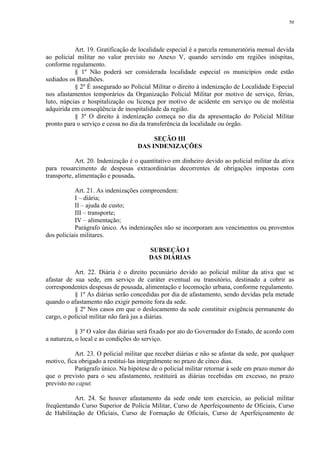 50 
Art. 19. Gratificação de localidade especial é a parcela remuneratória mensal devida 
ao policial militar no valor previsto no Anexo V, quando servindo em regiões inóspitas, 
conforme regulamento. 
§ 1º Não poderá ser considerada localidade especial os municípios onde estão 
sediados os Batalhões. 
§ 2º É assegurado ao Policial Militar o direito à indenização de Localidade Especial 
nos afastamentos temporários da Organização Policial Militar por motivo de serviço, férias, 
luto, núpcias e hospitalização ou licença por motivo de acidente em serviço ou de moléstia 
adquirida em conseqüência de inospitalidade da região. 
§ 3º O direito à indenização começa no dia da apresentação do Policial Militar 
pronto para o serviço e cessa no dia da transferência da localidade ou órgão. 
SEÇÃO III 
DAS INDENIZAÇÕES 
Art. 20. Indenização é o quantitativo em dinheiro devido ao policial militar da ativa 
para ressarcimento de despesas extraordinárias decorrentes de obrigações impostas com 
transporte, alimentação e pousada. 
Art. 21. As indenizações compreendem: 
I – diária; 
II – ajuda de custo; 
III – transporte; 
IV – alimentação; 
Parágrafo único. As indenizações não se incorporam aos vencimentos ou proventos 
dos policiais militares. 
SUBSEÇÃO I 
DAS DIÁRIAS 
Art. 22. Diária é o direito pecuniário devido ao policial militar da ativa que se 
afastar de sua sede, em serviço de caráter eventual ou transitório, destinado a cobrir as 
correspondentes despesas de pousada, alimentação e locomoção urbana, conforme regulamento. 
§ 1º As diárias serão concedidas por dia de afastamento, sendo devidas pela metade 
quando o afastamento não exigir pernoite fora da sede. 
§ 2º Nos casos em que o deslocamento da sede constituir exigência permanente do 
cargo, o policial militar não fará jus a diárias. 
§ 3º O valor das diárias será fixado por ato do Governador do Estado, de acordo com 
a natureza, o local e as condições do serviço. 
Art. 23. O policial militar que receber diárias e não se afastar da sede, por qualquer 
motivo, fica obrigado a restituí-las integralmente no prazo de cinco dias. 
Parágrafo único. Na hipótese de o policial militar retornar à sede em prazo menor do 
que o previsto para o seu afastamento, restituirá as diárias recebidas em excesso, no prazo 
previsto no caput. 
Art. 24. Se houver afastamento da sede onde tem exercício, ao policial militar 
freqüentando Curso Superior de Polícia Militar, Curso de Aperfeiçoamento de Oficiais, Curso 
de Habilitação de Oficiais, Curso de Formação de Oficiais, Curso de Aperfeiçoamento de 
 