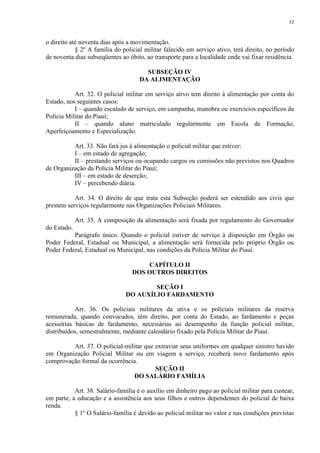 52 
o direito até noventa dias após a movimentação. 
§ 2º A família do policial militar falecido em serviço ativo, terá direito, no período 
de noventa dias subseqüentes ao óbito, ao transporte para a localidade onde vai fixar residência. 
SUBSEÇÃO IV 
DA ALIMENTAÇÃO 
Art. 32. O policial militar em serviço ativo tem direito à alimentação por conta do 
Estado, nos seguintes casos: 
I – quando escalado de serviço, em campanha, manobra ou exercícios específicos da 
Polícia Militar do Piauí; 
II – quando aluno matriculado regularmente em Escola de Formação, 
Aperfeiçoamento e Especialização. 
Art. 33. Não fará jus à alimentação o policial militar que estiver: 
I – em estado de agregação; 
II – prestando serviços ou ocupando cargos ou comissões não previstos nos Quadros 
de Organização da Polícia Militar do Piauí; 
III – em estado de deserção; 
IV – percebendo diária. 
Art. 34. O direito de que trata esta Subseção poderá ser estendido aos civis que 
prestem serviços regularmente nas Organizações Policiais Militares. 
Art. 35. A composição da alimentação será fixada por regulamento do Governador 
do Estado. 
Parágrafo único. Quando o policial estiver de serviço à disposição em Órgão ou 
Poder Federal, Estadual ou Municipal, a alimentação será fornecida pelo próprio Órgão ou 
Poder Federal, Estadual ou Municipal, nas condições da Polícia Militar do Piauí. 
CAPÍTULO II 
DOS OUTROS DIREITOS 
SEÇÃO I 
DO AUXÍLIO FARDAMENTO 
Art. 36. Os policiais militares da ativa e os policiais militares da reserva 
remunerada, quando convocados, têm direito, por conta do Estado, ao fardamento e peças 
acessórias básicas de fardamento, necessárias ao desempenho da função policial militar, 
distribuídos, semestralmente, mediante calendário fixado pela Polícia Militar do Piauí. 
Art. 37. O policial-militar que extraviar seus uniformes em qualquer sinistro havido 
em Organização Policial Militar ou em viagem a serviço, receberá novo fardamento após 
comprovação formal da ocorrência. 
SEÇÃO II 
DO SALÁRIO FAMÍLIA 
Art. 38. Salário-família é o auxílio em dinheiro pago ao policial militar para custear, 
em parte, a educação e a assistência aos seus filhos e outros dependentes do policial de baixa 
renda. 
§ 1º O Salário-família é devido ao policial militar no valor e nas condições previstas 
 