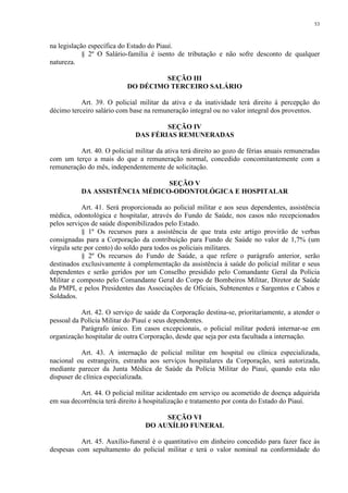 53 
na legislação específica do Estado do Piauí. 
§ 2º O Salário-família é isento de tributação e não sofre desconto de qualquer 
natureza. 
SEÇÃO III 
DO DÉCIMO TERCEIRO SALÁRIO 
Art. 39. O policial militar da ativa e da inatividade terá direito à percepção do 
décimo terceiro salário com base na remuneração integral ou no valor integral dos proventos. 
SEÇÃO IV 
DAS FÉRIAS REMUNERADAS 
Art. 40. O policial militar da ativa terá direito ao gozo de férias anuais remuneradas 
com um terço a mais do que a remuneração normal, concedido concomitantemente com a 
remuneração do mês, independentemente de solicitação. 
SEÇÃO V 
DA ASSISTÊNCIA MÉDICO-ODONTOLÓGICA E HOSPITALAR 
Art. 41. Será proporcionada ao policial militar e aos seus dependentes, assistência 
médica, odontológica e hospitalar, através do Fundo de Saúde, nos casos não recepcionados 
pelos serviços de saúde disponibilizados pelo Estado. 
§ 1º Os recursos para a assistência de que trata este artigo provirão de verbas 
consignadas para a Corporação da contribuição para Fundo de Saúde no valor de 1,7% (um 
vírgula sete por cento) do soldo para todos os policiais militares. 
§ 2º Os recursos do Fundo de Saúde, a que refere o parágrafo anterior, serão 
destinados exclusivamente à complementação da assistência à saúde do policial militar e seus 
dependentes e serão geridos por um Conselho presidido pelo Comandante Geral da Polícia 
Militar e composto pelo Comandante Geral do Corpo de Bombeiros Militar, Diretor de Saúde 
da PMPI, e pelos Presidentes das Associações de Oficiais, Subtenentes e Sargentos e Cabos e 
Soldados. 
Art. 42. O serviço de saúde da Corporação destina-se, prioritariamente, a atender o 
pessoal da Polícia Militar do Piauí e seus dependentes. 
Parágrafo único. Em casos excepcionais, o policial militar poderá internar-se em 
organização hospitalar de outra Corporação, desde que seja por esta facultada a internação. 
Art. 43. A internação de policial militar em hospital ou clínica especializada, 
nacional ou estrangeira, estranha aos serviços hospitalares da Corporação, será autorizada, 
mediante parecer da Junta Médica de Saúde da Polícia Militar do Piauí, quando esta não 
dispuser de clínica especializada. 
Art. 44. O policial militar acidentado em serviço ou acometido de doença adquirida 
em sua decorrência terá direito à hospitalização e tratamento por conta do Estado do Piauí. 
SEÇÃO VI 
DO AUXÍLIO FUNERAL 
Art. 45. Auxílio-funeral é o quantitativo em dinheiro concedido para fazer face às 
despesas com sepultamento do policial militar e terá o valor nominal na conformidade do 
 