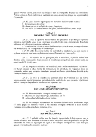 55 
quando retornar à ativa, convocado ou designado para o desempenho de cargo ou comissão na 
Polícia Militar do Piauí, na forma da legislação em vigor, a partir da data da sua apresentação à 
Corporação. 
Art. 50. Cessa o direito à percepção dos proventos na inatividade, na data: 
I – do falecimento do militar; 
II – do ato que prive o oficial do posto e da patente; 
III – do ato da exclusão a bem da disciplina, da Polícia Militar, para a praça. 
SEÇÃO II 
DO SOLDO E DAS COTAS DO SOLDO 
Art. 51. Soldo é a parcela básica mensal dos proventos a que faz jus o policial 
militar na inatividade, sendo o seu valor igual ao estabelecido para a remuneração do policial 
militar da ativa do mesmo posto ou graduação. 
§1º Para efeito de cálculo, o soldo dividir-se-á em cotas do soldo, correspondentes a 
um trinta avos do seu valor por ano de contribuição. 
§ 2º. O soldo do policial-militar na inatividade é irredutível, não está sujeito à 
penhora, seqüestro ou arresto, senão nos casos especificamente previstos em lei. 
Art. 52. Por ocasião de sua passagem para a inatividade, o policial militar tem 
direito a tantas cotas quantos forem os anos de contribuição compatíveis para a inatividade, até 
o máximo de 30 (trinta) anos. 
Art. 53. O policial militar ao ser transferido para a reserva remunerada “ex-ofício”, 
por haver atingido a idade limite de permanência em atividade, no respectivo posto ou 
graduação, terá os seus proventos calculados tomando por base a integralidade do soldo e das 
vantagens incorporáveis. 
Art. 54. Os cabos e soldados que contarem mais de 30 (trinta) anos de efetivo 
serviço, quando transferidos para a inatividade, terão o cálculo dos seus proventos referidos ao 
soldo e vantagens da graduação imediatamente superior a sua. 
SEÇÃO III 
DAS VANTAGENS INCORPORÁVEIS 
Art. 55. São consideradas vantagens incorporáveis: 
I – adicional por tempo de serviço, na forma do art. 73; 
II – adicional de habilitação policial militar. 
Art. 56. As vantagens incorporáveis aos proventos de inatividade, previstas no artigo 
55, serão pagas nos mesmos valores e nas mesmas condições atribuídas a essas mesmas 
vantagens concedidas ao policial militar da ativa. 
SEÇÃO IV 
DOS INCAPACITADOS 
Art. 57. O policial militar que for julgado incapacitado definitivamente para o 
serviço ativo terá seus proventos referidos ao soldo integral do posto ou graduação em que foi 
reformado, na forma da legislação em vigor, e as vantagens incorporáveis a que fizer jus, 
quando reformado pelos seguintes motivos: 
 