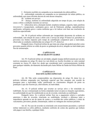 56 
I – ferimento recebido em campanha ou na manutenção da ordem pública; 
II – enfermidade contraída em campanha ou na manutenção da ordem pública, ou 
enfermidade cuja causa eficiente decorra de uma dessas situações; 
III – acidente em serviço; 
IV – doença, moléstia ou enfermidade adquirida em tempo de paz, com relação de 
causa e efeito a condições inerentes ao serviço; 
V – tuberculose ativa, alienação mental, neoplasia maligna, cegueira, lepra, paralisia 
irreversível e incapacitante, cardiopatia grave, mal de Parkinson, pênfigo, espondiloartrose 
aquilosante, nefropatia grave e outras moléstias que a lei indicar com base nas conclusões da 
medicina especializada; 
Art. 58. O policial militar reformado por incapacidade decorrente de acidente ou 
enfermidade, sem relação de causa e efeito com o serviço do artigo 59 desta Lei, perceberá os 
proventos nos limites impostos pelo tempo de contribuição computável para a inatividade, 
observadas as condições estabelecidas nos artigos 52 e 57, desta Lei. 
Parágrafo único. O policial militar de que trata este artigo não poderá perceber como 
proventos quantia inferior ao soldo do posto ou graduação da ativa, atingido na inatividade para 
fins de remuneração. 
CAPÍTULO II 
DO AUXÍLIO INVALIDEZ 
Art. 59. O policial militar em atividade, julgado incapaz definitivamente por um dos 
motivos constantes no artigo 58, desta Lei, terá direito ao Auxílio Invalidez no valor nominal 
constante no Anexo IV, desta Lei, desde que considerado total e permanentemente inválido 
para qualquer trabalho, devidamente declarado pela Junta Militar de Saúde da Polícia Militar do 
Piauí. 
CAPÍTULO III 
DAS SITUAÇÕES ESPECIAIS 
Art. 60. Não serão compreendidos nas disposições do artigo 54, desta Lei, os 
policiais militares amparados por legislação especial que lhes assegure, por ocasião da 
passagem para a inatividade, soldo, gratificação ou vencimentos integrais do posto ou 
graduação a que eles fizerem jus, efetivamente, na inatividade. 
Art. 61. O policial militar que reverter ao serviço ativo e for reincluído ou 
reabilitado, faz jus à remuneração na forma estipulada nesta Lei para as situações equivalentes, 
na conformidade do que for estabelecido no ato de reversão, reinclusão ou reabilitação. 
Parágrafo único. Se o policial militar fizer jus a pagamento relativo a períodos 
anteriores à data de reversão, reinclusão ou reabilitação, receberá a diferença entre a 
importância apurada no ato do ajuste de contas e a recebida dos cofres públicos, a título de 
vencimentos, proventos, pensão, remuneração, salário ou vantagens dos mesmos períodos. 
Art. 62. No caso de reversão ou reinclusão com ressarcimento pecuniário, o policial 
militar indenizará os cofres públicos, mediante confronto de contas das quantias que tenham 
sido pagas à sua família, a qualquer título. 
 