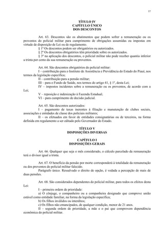 57 
TÍTULO IV 
CAPÍTULO ÚNICO 
DOS DESCONTOS 
Art. 63. Descontos são os abatimentos que podem sofrer a remuneração ou os 
proventos do policial militar para cumprimento de obrigações assumidas ou impostas em 
virtude de disposição de Lei ou de regulamento. 
§ 1º Os descontos podem ser obrigatórios ou autorizados. 
§ 2º Os descontos obrigatórios têm prioridade sobre os autorizados. 
§ 3º na aplicação dos descontos, o policial militar não pode receber quantia inferior 
a trinta por cento da sua remuneração ou proventos. 
Art. 64. São descontos obrigatórios do policial militar: 
I – contribuição para o Instituto de Assistência e Previdência do Estado do Piauí, nos 
termos da legislação específica; 
II – contribuição para a pensão militar; 
III – para o Fundo de Saúde, nos termos do artigo 41, § 1º, desta Lei; 
IV – impostos incidentes sobre a remuneração ou os proventos, de acordo com a 
Lei; 
V – reposição e indenização à Fazenda Estadual; 
VI – para cumprimento de decisão judicial. 
Art. 65. São descontos autorizados: 
I – pagamento de taxas inerentes à filiação e manutenção de clubes sociais, 
associações e entidades de classe dos policiais militares; 
II – os efetuados em favor de entidades consignatárias ou de terceiros, na forma 
definida em regulamento a ser editado pelo Governador do Estado. 
TÍTULO V 
DISPOSIÇÕES DIVERSAS 
CAPÍTULO I 
DISPOSIÇÕES GERAIS 
Art. 66. Qualquer que seja o mês considerado, o cálculo parcelado da remuneração 
terá o divisor igual a trinta. 
Art. 67. O benefício da pensão por morte corresponderá à totalidade da remuneração 
ou dos proventos do policial militar falecido. 
Parágrafo único. Ressalvado o direito de opção, é vedada a percepção de mais de 
duas pensões. 
Art. 68. São considerados dependentes do policial militar, para todos os efeitos desta 
Lei: 
I – primeira ordem de prioridade: 
a) O cônjuge, o companheiro ou a companheira designado que comprove união 
estável como entidade familiar, na forma da legislação específica; 
b) Os filhos inválidos ou interditos; 
c) Os filhos não emancipados, de qualquer condição, menor de 21 anos. 
II – segunda ordem de prioridade, a mãe e o pai que comprovem dependência 
econômica do policial militar. 
 